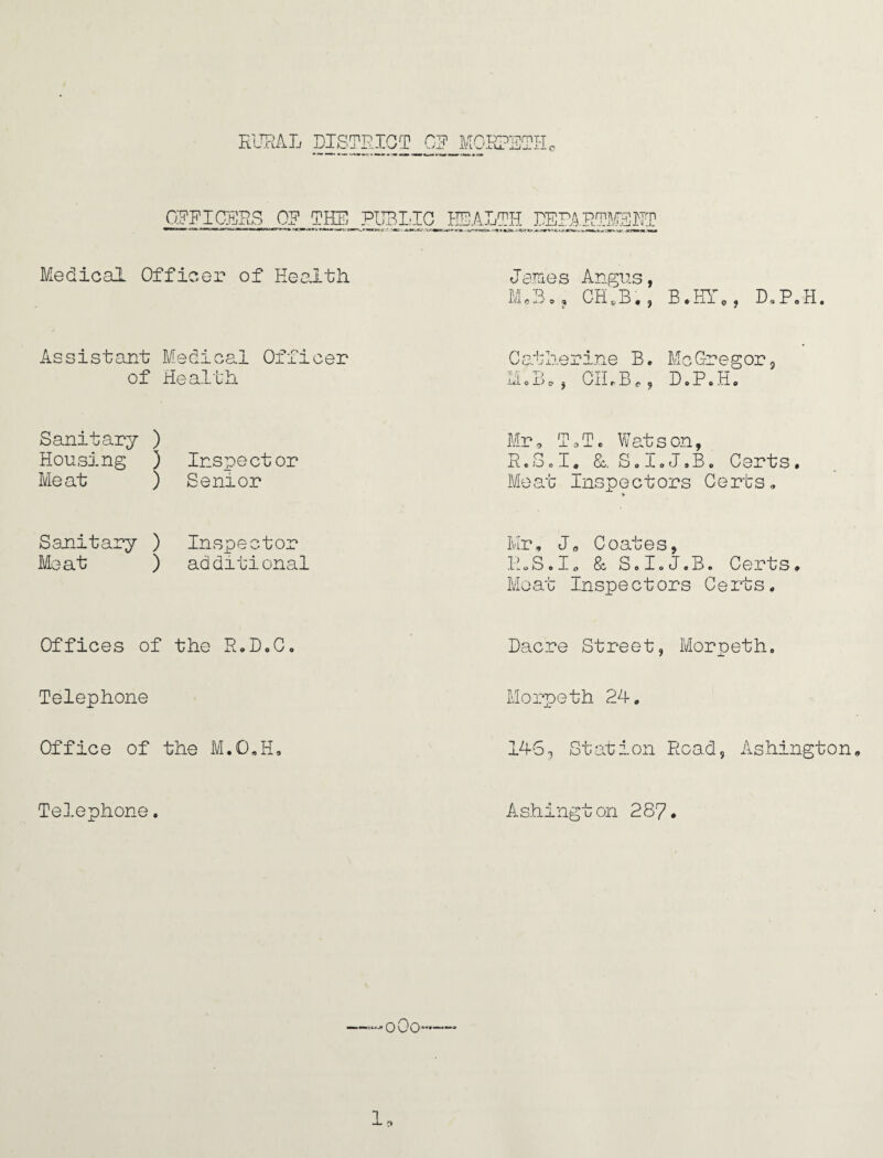 RURAL DISTRICT OR MOD >TD7?mT-T ~i_ i-J- o OFFICERS OF THE PUBLIC HEAL TH DEPARTMENT Medical Officer of Health James Angus, Ma3,, GH,B,, B.HT*, DSP„H. Assistant Medical Officer of Health Catlierine B ♦ Me Gregor * irfi © JD o y Gil r Jl) c 9 D o J? 0 Jri © Sanitary ) Housing ) Inspector Meat ) Senior Mr, T0Tc Watson, R.Sel* &. S.I.J.B. Certs. Bleat Inspectors Certs, V Sanitary ) Inspector Meat ) additional Mr, J„ Coates, H.S.I* & SoIoJ.B. Certs. Meat Inspect ors C e rts. Offices of the R.D.C. Dacre Street, Morpeth. Telephone Morpeth 24. Office of the M.O.H. 145, Station Road, Ashington Telephone. Ashington 287. —Co¬ le