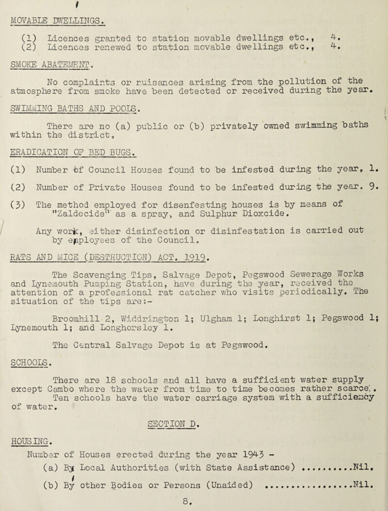 f MOVABLE DWELLINGS. (1) Licences granted to station movable dwellings etc,, 4. (2) Licences renewed to station movable dwellings etc,, 4, SMOKE ABATEMENT. No complaints or nuisances arising from the pollution of the atmosphere from smoke have been detected or received during the year. SWIMMING BATHS ALP POOLS. There are no (a) public or (b) privately owned swimming baths within the district9 ERADICATION OE BED BUGS. (1) Number of Council Houses found to be infested during the year* 1. (2) Number of Private Houses found to be infested during the year, 9* (3) The method employed for disenfesting houses is by means of Zaldecide5’ as a spray, and Sulphur Dioxcide. Any work;, either disinfection or disinfestation is carried out by employees of the Council, RATS AND MICE (DESTRUCTION) ACT, 1919. The Scavenging Tips, Salvage Depot, Pegswood Sewerage Works and Lynemouth Pumping Station, have during the year, received the attention of a professional rat catcher who visits periodically. The situation of the tips ares- Broomhill 2, Widdrington 1; Ulgham 1; Longhirst 1; Pegswood 1; Lynemouth 1; and Longhorsley 1. The Central Salvage Depot is at Pegswood. SCHOOLS. There are 18 schools and all have a sufficient water supply except Cambo where the water from time to time becomes rather scarce'. Ten schools have the water carriage system with a sufficiency of water. SECTION D. HOUSING. Number of Houses erected during the year 1943 - (a) By Local Authorities (with State Assistance) (b) By other Bodies or Persons (Unaided) .. Nil. Nil.