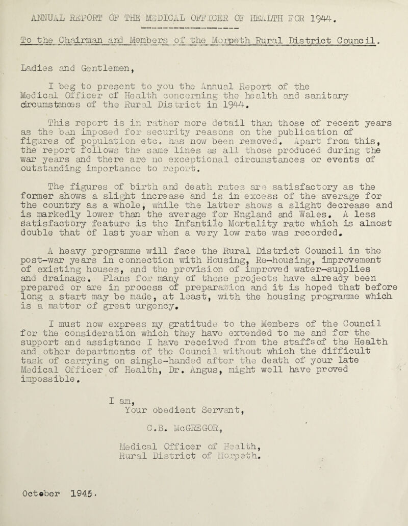 ANNUAL REPORT OF THE MEDICAL OFFICER OF HEALTH FOR 1944. To the Chairman and Members of the Morpeth Rural District Council. Ladies and Gentlemen, I beg to present to you the Annual Report of the Medical Officer of Health concerning the health and sanitary circumstances of the Rural District in 1944. This report is in rather more detail than those of recent years as the ban imposed for security reasons on the publication of figures of population etc, has now been removed. Apart from this, the report follows the same lines as all those produced during the war years and there are no exceptional circumstances or events of outstanding importance to report. The figures of birth and death rates are satisfactory as the former shows a slight increase and is in excess of the average for the country as a whole, while the latter shows a slight decrease and is ir&rkedly lower than the average for England and Wales. A less Satisfactory feature is the Infantile Mortality rate which is almost double that of last year when a very low rate was recorded. A heavy programme will face the Rural District Council in the post-war ye sirs in connection with Housing, Re-housing, improvement of existing houses, and the provision of improved water-supplies and drainage. Plans for many of these projects have already been prepared or are in process of preparation and it is hoped that before long a start may be made, at least, with the housing programme which is a matter of great urgency. I must now express my gratitude to the Members of the Council for the consideration which they have extended to me and for the support and assistance I have received from the staffs of the Health and other departments of the Council without which the difficult task of carrying on single-handed after the death of your late Medical Officer of Health, Dr. Angus, might well have proved impossible. I am, Your obedient Servant, C „B. Me GREGOR, Medical Officer of Health, Rural District of Morpeth. October 194.5