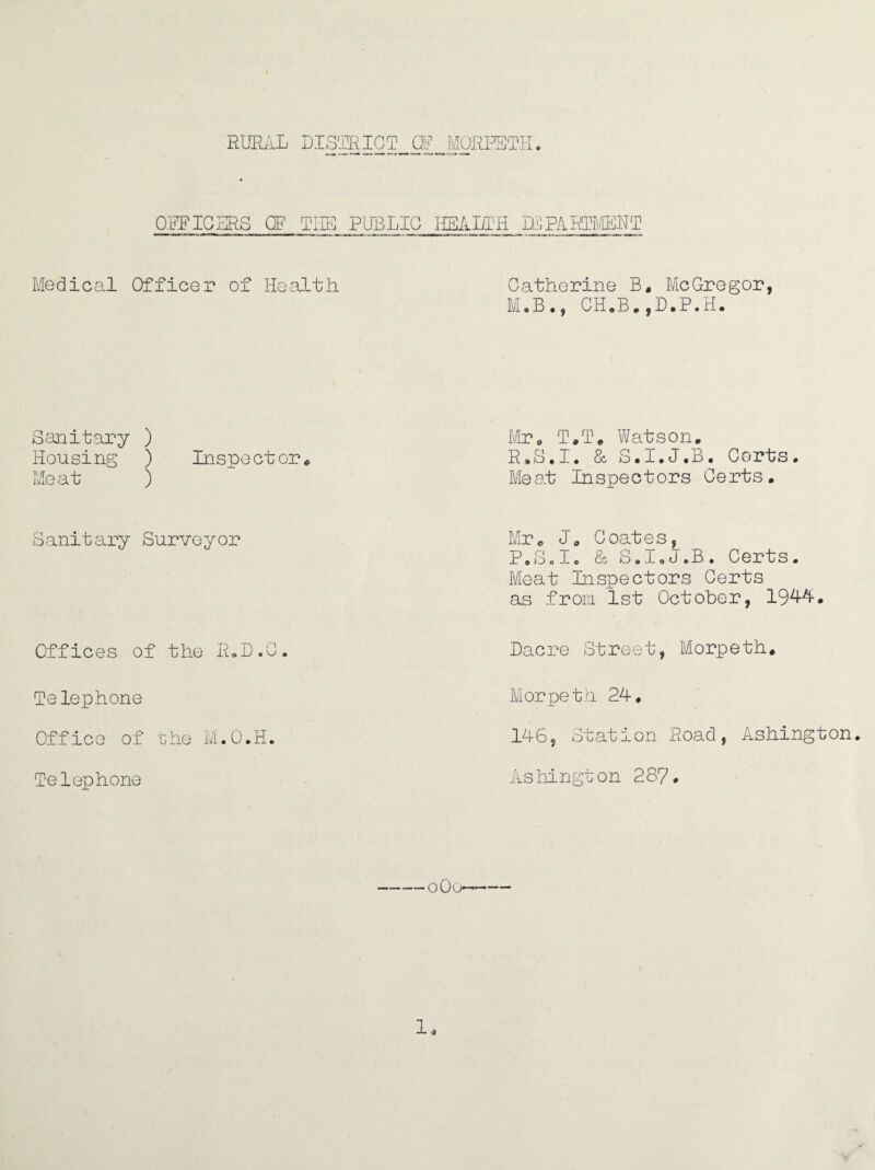 OPFICERS GF THE PUBLIC HEALTH APARTMENT Medical Officer of Health Sanitary ) Housing ) Inspector* Me at ) Sanitary Surveyor Offices of the R.D.C. Telephone Off ice of t he M. 0. H. Telephone Catherine B, McGregor, M.B., CH.B.,D.P.H. Mr, T.T, Watson, R.S.I. & S.I.J.B. Certs. Meat Inspectors Certs. Mr, J„ Coates, P.S.I. & S.I.J.B. Certs. Meat Pi spectors Certs as from 1st October, 1944. Dacre Street, Morpeth. Morpeth 24, 146s Station Road, Ashington. Ashington 287. -oOo-