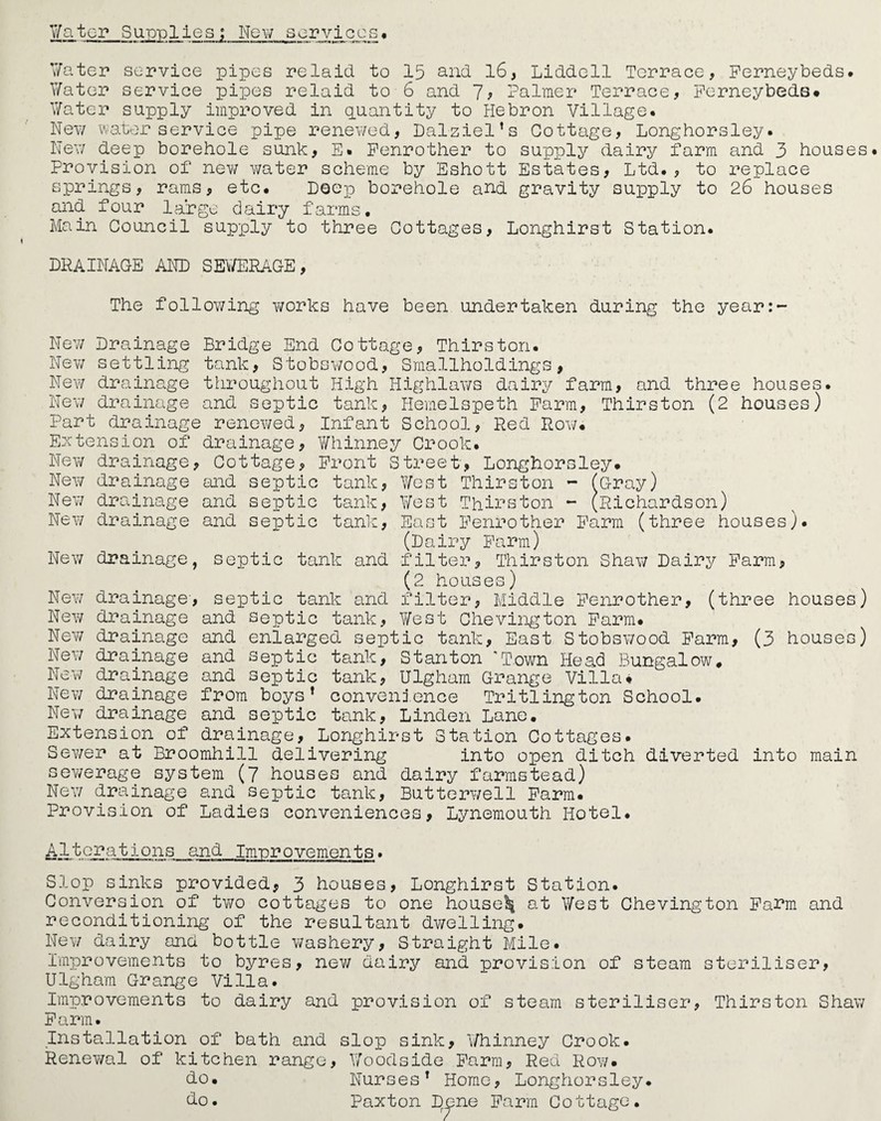 Water Supplies; New services. 7ater service pipes re laid to 15 and 16, Liddell Terrace, Ferneybeds. V/ater service pipes relaid to 6 and 7, Palmer Terrace, Perneybeds# Water supply improved in quantity to Hebron Village. New water service pipe renewed, Dalziel’s Cottage, Longhorsley. New deep borehole sunk, E. Fenrother to supply dairy farm and 3 houses. Provision of new v/ater scheme by Eshott Estates, Ltd., to replace springs, rams, etc. Deep borehole and gravity supply to 26 houses and four large dairy farms. Main Council supply to three Cottages, Longhirst Station. DRAINAGE AND SEWERAGE, The following works have been undertaken during the year:- New Drainage Bridge End Cottage, Thirston. New settling tank, Stobswood, Smallholdings, New drainage throughout High Iiighlaws dairy farm, and three houses. New drainage and septic tank, Hemelspeth Farm, Thirston (2 houses) Part drainage renewed, Infant School, Red Row. Extension of drainage, Whinney Crook. New drainage, Cottage, Front Street, Longhorsley. New drainage and septic tank, West Thirston - (Gray) New drainage and septic tank, West Thirston - (Richardson) New drainage and septic tank, East Fenrother Farm (three houses). (Dairy Farm) New drainage, septic tank and filter, Thirston Shaw Dairy Farm, (2 houses) New drainage', septic tank and filter, Middle Fenrother, (three houses) New drainage and septic tank, West Chevington Farm. New drainage and enlarged septic tank, East Stobswood Farm, (3 houses) New drainage and septic tank, Stanton Town Head Bungalow# New drainage and septic tank, Ulgham Grange Villa. New drainage from boys* convenience Tritlington School. New drainage and septic tank, Linden Lane. Extension of drainage, Longhirst Station Cottages. Sewer at Broomhill delivering into open ditch diverted into main sewerage system (7 houses and dairy farmstead) New drainage and septic tank, Butterwell Farm. Provision of Ladies conveniences, Lynemouth. Hotel. Alterations and Im-provements. Slop sinks provided, 3 houses, Longhirst Station. Conversion of two cottages to one housed at West Chevington Farm and reconditioning of the resultant dwelling. New dairy and bottle washery. Straight Mile. Improvements to byres, new dairy and provision of steam steriliser, Ulgham Grange Villa. Improvements to dairy and provision of steam steriliser, Thirston Shaw Farm. Installation of bath and slop sink, Whinney Crook. Renewal of kitchen range, Woodside Farm, Red Row. do. Nurses* Home, Longhorsley. do. Paxton Dene Farm Cottage.