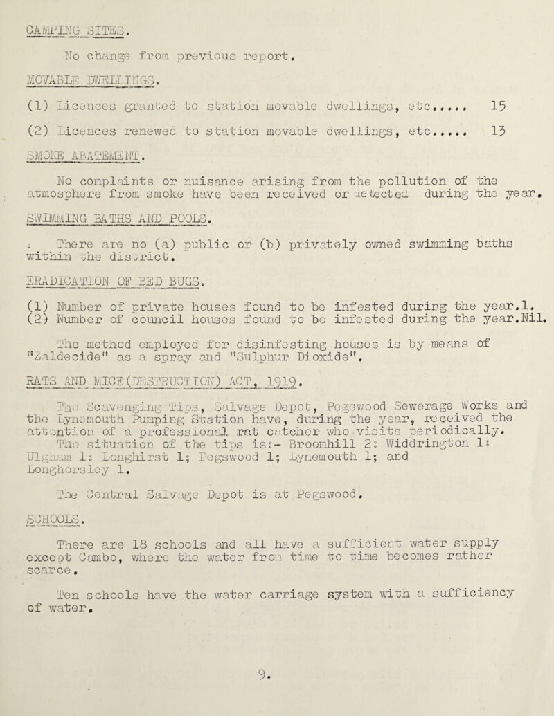 CAMPING SITES. No change from previous report, MOVABLE DWELLINGS. (1) Licences granted to station movable dwellings, etc. 15 (2) Licences renewed to station movable dwellings, etc,.,., 15 SMOKE ABATEMENT. No complaints or nuisance arising from the pollution of the atmosphere from smoke have been received or detected during the year. SWIMMING BATHS AND POOLS. . There are no (a) public or (b) privately owned swimming baths within the district. ERADICATION OF BED BUGS. (1) Number of private houses found to be infested during the year.l. (2) Number of council houses found to be infested during the year.Nil, The method employed for disinfesting houses is by means of Zaldecide as a spray and Sulphur Dioxide. RATS AND MICE (DESTRUCTION) ACT, 1919. The Scavenging Tips, Salvage Depot, Pegswood Sewerage.Works and the Lynomouth Pumping Station have, during the year, received the attention of a professional rat catcher who visits periodically. The situation of the tips is s- Broomhill 2s Widdrington Is Ulgham Is Longhirst 1; Pegswood 1; Tynemouth 1; and Lon gho rsle y 1. The Central Salvage Depot is at Pegswood SCHOOLS. There are 18 schools and all have a sufficient water supply except Combo, where the water from time to time becomes rather scarce. Ten schools have the water carriage system with a sufficiency of water.