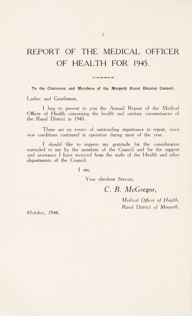 REPORT OF THE MEDICAL OFFICER OF HEALTH FOR 1945. To the Chairman and Members of the Morpeth Rural District Council. Ladies and Gentlemen, I beg to present to you the Annual Report of the Medical Officer of Health concerning the health and sanitary circumstances of the Rural District in 1945. There are no events of outstanding importance to report, since war conditions continued in operation during most of the year. I should like to express my gratitude for the consideration extended to me by the members of the Council and for the support and assistance I have received from the staffs of the Health and other -departments of the Council. I am. Your obedient Servant, C. B. McGregor, Medical Officer of Health, Rural District oj Morpeth. October, 1946.