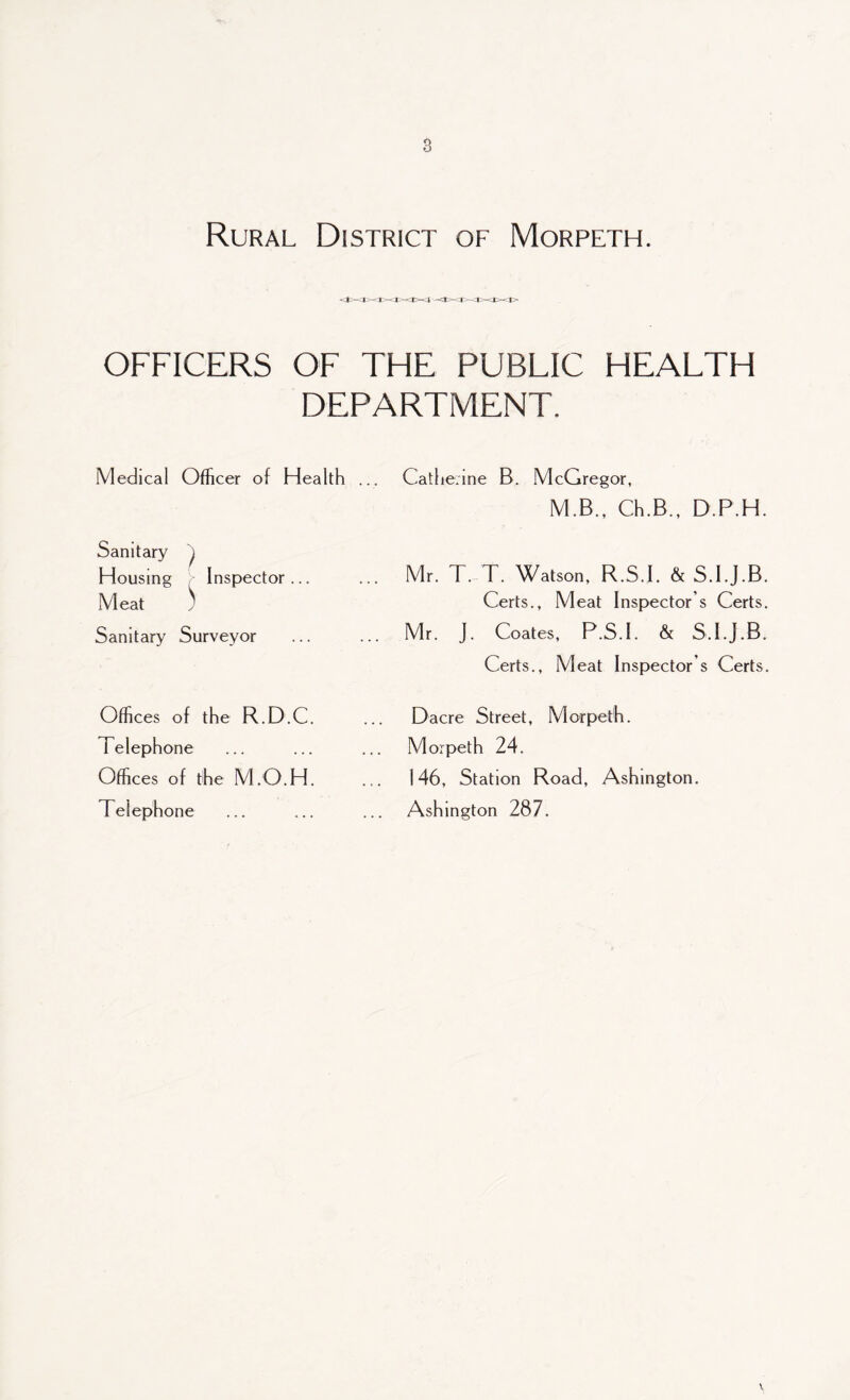 Rural District of Morpeth. OFFICERS OF THE PUBLIC HEALTH DEPARTMENT. Medical Officer of Health .. Catherine B. McGregor, M.B., Ch.B., D.P.H Sanitary J Housing > Inspector... Meat $ Sanitary Surveyor . Mr. T. T. Watson, R.S.I. & S.I.J.B Certs., Meat Inspector’s Certs Mr. J. Coates, P.S.I. & S.I.J.B Certs., Meat Inspector’s Certs Offices of the R.D.C. Telephone Offices of the M.O.H. Telephone Dacre Street, Morpeth. Morpeth 24. 146, Station Road, Ashington. Ashington 287.