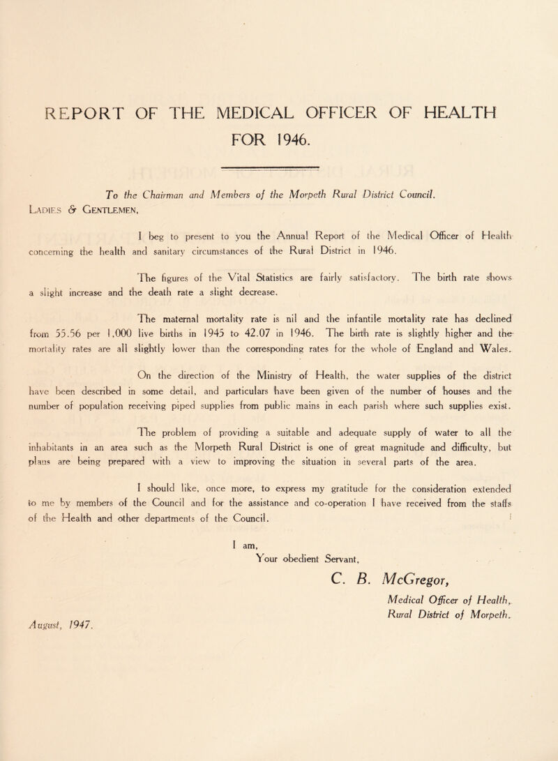 REPORT OF THE MEDICAL OFFICER OF HEALTH FOR 1946. To the Chairman and Members of the Morpeth Rural District Council. Ladies & Gentlemen, I beg to present to you the Annual Report of the Medical Officer of Health concerning the health and sanitary circumstances of the Rural District in 1946. The figures of the Vital Statistics are fairly satisfactory. I he birth rate shows a slight increase and the death rate a slight decrease. The maternal mortality rate is nil and the infantile mortality rate has declined from 55.56 per 1,000 live births in 1945 to> 42.07 in 1946. The birth rate is slightly higher and the mortality rates are all slightly lower than the corresponding rates for the whole of England and Wales. On the direction of the Ministry of Health, the water supplies of the district have been described in some detail, and particulars have been given of the number of houses and the number of population receiving piped supplies from public mains in each parish where such supplies exist. lire problem of providing a suitable and adequate supply of water to all the inhabitants in an area such as the Morpeth Rural District is one of great magnitude and difficulty, but plans are being prepared with a view to improving the situation in several parts of the area. 1 should like, once more, to express my gratitude for the consideration extended to me by members of the Council and for the assistance and co-operation I have received from the staffs of the Health and other departments of the Council. I am, Vour obedient Servant, C. B. McGregor, Medical Officer of Health Rural District of Morpeth. August, 1947.