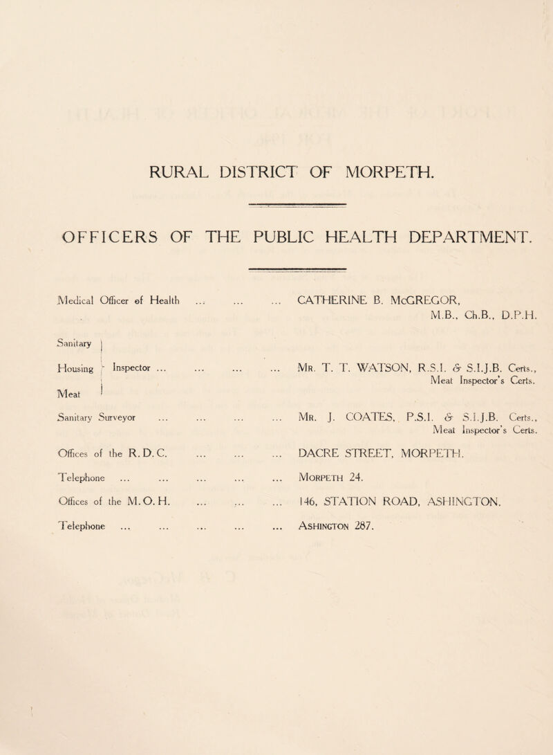 OFFICERS OF THE PUBLIC HEALTH DEPARTMENT. Medical Officer of Health ..; . CATHERINE B. McGREGOR, M.B., Ch.B., D.P.H. Sanitary Housing ; Inspector ... j . Mr. T. T. WATSON, R.S.I. & S.I.J.B. Certs., Meat Inspector’s Certs. Meat Sanitary Surveyor . Mr. J. COATES. P.S.I. & S.LJ.B. Certs., Meat inspector’s Certs. Offices of the R.D. C. . DACRE STREET, MORPETH. Telephone ... ... ... Morpeth 24. Offices of the M.O. H. ?. 146, STATION ROAD, ASHINGTON. telephone ... ... ... ... ... ASHINGTON 287.