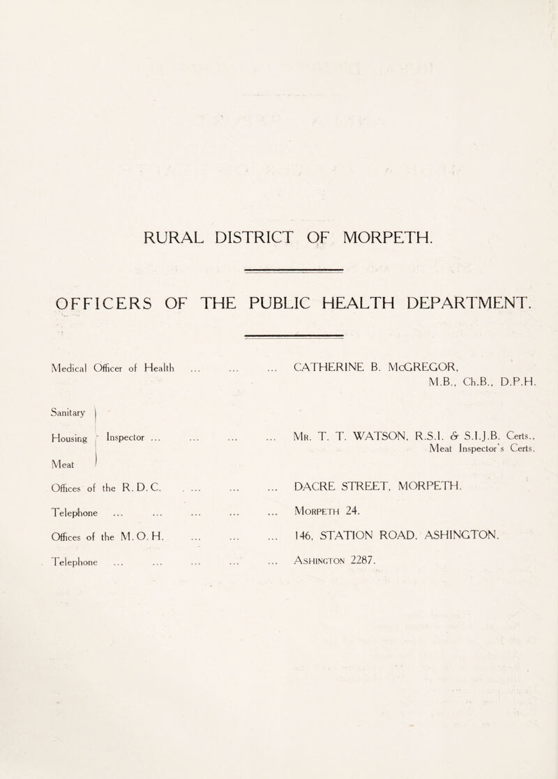 OFFICERS OF THE PUBLIC HEALTH DEPARTMENT. - < • Medical Officer of Health . CATHERINE B. McGREGOR, M.B., Ch.B.f D.P.H. Sanitary Housing f Inspector ... . Mr. T. T. WATSON. R.S.I. & S.I.J.B. Certs., Meat Inspector's Certs. Meat Offices of the R.D.C. . ... . DACRE STREET. MORPETH. Telephone ... ... ... Morpeth 24. Offices of the M.O. H. . 146, STATION ROAD. ASHINGTON. Telephone Ashington 2287.