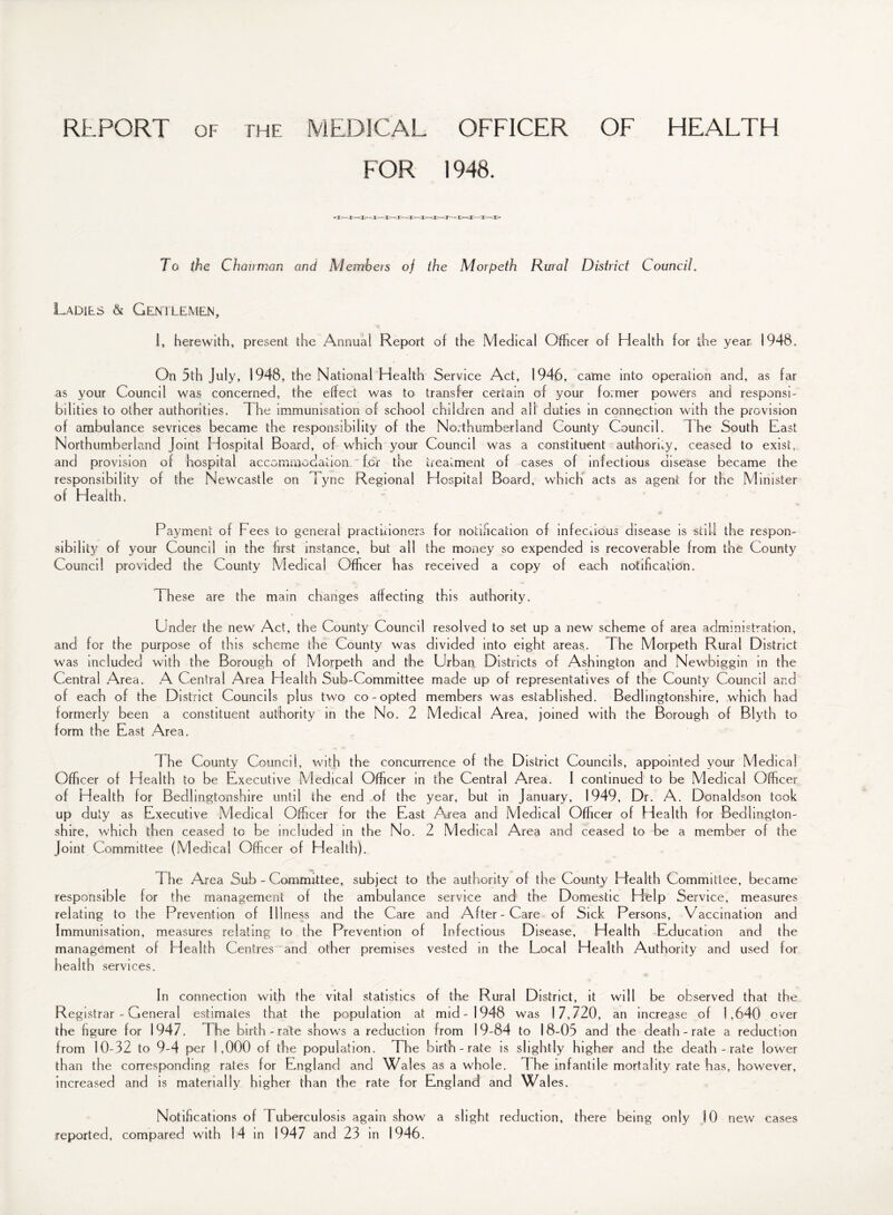 REPORT OF THF. MEDICAL OFFICER OF HEALTH FOR 1948. To the Chairman and Members of the Morpeth Rural District Council. Ladies & Gentlemen, 1, herewith, present the Annual Report of the Medical Officer of Health for the year 1948. On 5th July, 1948, the National Health as your Council was concerned, the effect was to bilities to other authorities. The immunisation of school of ambulance sevrices became the responsibility of the Northumberland Joint Hospital Board, of which your and provision of hospital accommodation for the responsibility of the Newcastle on 1 yne Regional of Health, Service Act, 1946, came into operation and, as far transfer certain of your former powers and responsi- chddren and all duties in connection with the provision Northumberland County Council. The South East Council was a constituent authority, ceased to exist, treatment of cases of infectious disease became the Hospital Board, which acts as agent for the Minister Payment of Fees to general practitioners for notification of infectious disease is still the respon¬ sibility of your Council in the first instance, but all the money so expended is recoverable from the County Council provided the County Medical Officer has received a copy of each notification. These are the main changes affecting this authority. Under the new Act, the County Council resolved to set up a new scheme of area administration, and for the purpose of this scheme the County was divided into eight areas. The Morpeth Rural District was included with the Borough of Morpeth and the Urban Districts of Ashington and Newbiggin in the Central Area. A Central Area Health Sub-Committee made up of representatives of the County Council and of each of the District Councils plus two co-opted members was established. Bedlingtonshire, which had formerly been a constituent authority in the No. 2 Medical Area, joined with the Borough of Blyth to form the East Area. The County Council, with the concurrence of the District Councils, appointed your Medical Officer of Health to be Executive Medical Officer in the Central Area. 1 continued to be Medical Officer of Health for Bedlingtonshire until the end of the year, but in January, 1949, Dr. A. Donaldson took up duty as Executive Medical Officer for the East Area and Medical Officer of Health for Bedhngton- shire, which then ceased to be included in the No. 2 Medical Area and ceased to be a member of the Joint Committee (Medical Officer of Health). i he Area Sub - Committee, subject to the authority of the County Health Committee, became responsible for the management of the ambulance service and the Domestic Help Service, measures relating to the Prevention of Illness and the Care and After-Care of Sick Persons, Vaccination and Immunisation, measures relating to the Prevention of Infectious Disease, Health Education and the management of Health Centres and other premises vested in the Local Health Authority and used for health services. In connection with the vital statistics of the Rural District, it will be observed that the Registrar - General estimates that the population at mid-1948 was 17,720, an increase of 1,640 over the figure for 1947. The birth-rate shows a reduction from 19-84 to 18-05 and the death-rate a reduction from 10-32 to 9-4 per 1,000 of the population. The birth-rate is slightly higher and the death-rate lower than the corresponding rates for England and Wales as a whole. The infantile mortality rate has, however, increased and is materially higher than the rate for England and Wales. Notifications of Tuberculosis again show a slight reduction, there being only 10 new cases