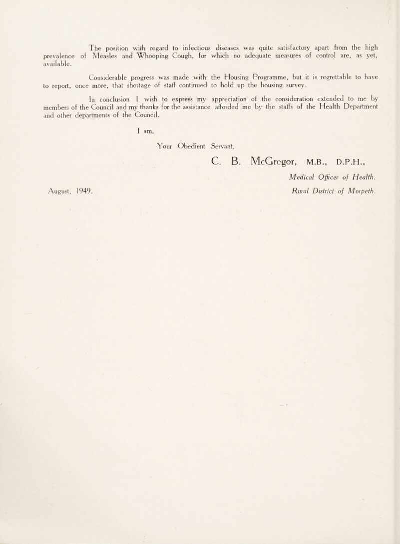 The position with regard to infectious diseases was quite satisfactory apart from the high prevalence of Measles and Whooping Cough, for which no adequate measures of control are, as yet, available. Considerable progress was made with the Housing Programme, but it is regrettable to have to report, once more, that shortage of staff continued to hold up the housing survey. In conclusion 1 wish to express my appreciation of the consideration extended to me by members of the Council and my thanks for the assistance afforded me by the staffs of the Health Department and other departments of the Council. f am, Your Obedient Servant, C. B. McGregor, M.B., D.P.H., Medical Officer of Health.