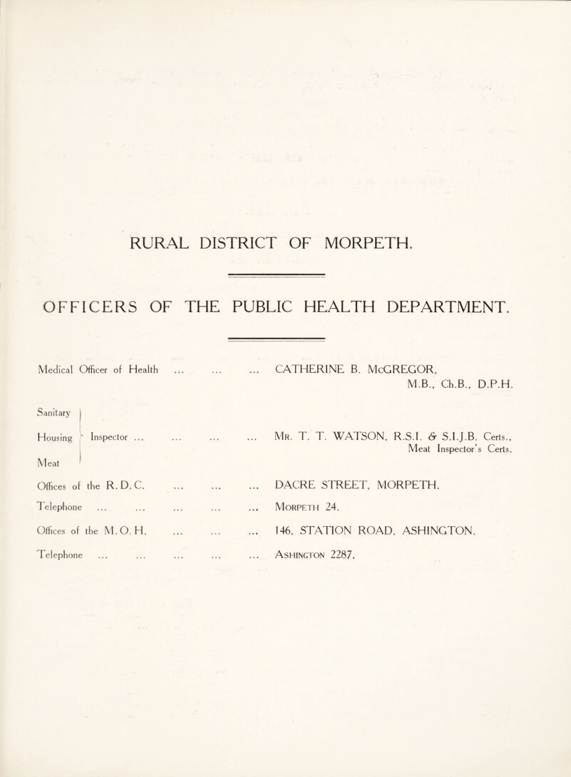 OFFICERS OF THE PUBLIC HEALTH DEPARTMENT. Medical Officer of Health Sanitary j Housing ' Inspector ... Meat ^ Offices of the R. D. C. Telephone Offices of the M.O. H. Telephone CATHERINE B. McGREGOR, M.B., Ch.B., D.P.H. Mr. T. T. WATSON, R.S.I. & S.I.J.B. Certs., Meat Inspector s Certs. DACRE STREET, MORPETH. Morpeth 24. 146, STATION ROAD, ASHINGTON. Ashincton 2287.