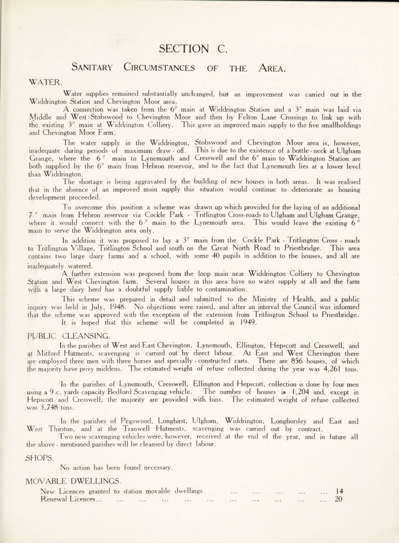 Sanitary Circumstances of the Area. water. Water supplies remained substantially unchanged, bu& an improvement was carried out in the Widdrington Station and Chevington Moor area. A connection was taken from the 6 main at Widdrington Station and a 3 main was laid via Middle and West Stobswood to Chevington Moor and then by Felton Lane Crossings to link up with the existing 3 main at Widdrington Colliery. This gave an improved main supply to the five smallholdings and Chevington Moor Farm. The water supply in the Widdrington, Stobswood and Chevington Moor area is, however, inadequate during periods of maximum draw - off. This is due to the existence of a bottle-neck at Ulgham Grange, where the 6 main to Lynemouth and Cresswell and the 6 main to Widdrington Station are both supplied by the 6 main from Hebron reservoir, and to the fact that Lynemouth lies at a lower level than Widdrington. 1 he shortage is being aggravated by the building of new houses in both areas. It was realised that in the absence of an improved main supply this situation would continue to deteriorate as housing development proceeded. To overcome this position a scheme was drawn up which provided for the laying of an additional 7  main from Hebron reservoir via Cockle Park - Tritlington Cross-roads to Ulgham and Ulgham Grange, where it would connect with the 6/; main to the Lynemouth area. Th is would leave the existing 6 main to serve the Widdrington area only. In addition it was proposed to lay a 3 main from the Cockle Park - Tritlington Cross - roads to Tritlington Village, Tritlington School and south on the Great North Road to Priestbridge. This area contains two large dairy farms and a school, with some 40 pupils in addition to the houses, and all are inadequately watered. A further extension was proposed from the loop main near Widdrington Colliery to Chevington Station and West Chevington farm. Several houses in this area have no water supply at all and the farm with a large dairy herd has a doubtful supply liable to contamination. This scheme was prepared in detail and submitted to the Ministry of Health, and a public inquiry was held in July, 1948. No objections were raised, and after an interval the Council was informed that the scheme was approved with the exception of the extension from Tritlington School to Priestbridge. It is hoped that this scheme will be completed in 1949. PUBLIC CLEANSING. In the parishes of West and East Chevington, Lynemouth, Ellington, Hepscott and Cresswell, and $t Mitford Hutments, scavenging is carried out by direct labour. At East and West Chevington there are employed three men with three horses and specially - constructed carts. There are 856 houses, of which fhe majority have privy middens. The estimated weight of refuse collected during the year was 4,261 tons. In the parishes of Lynemouth, Cresswell, Ellington and Hepscott, collection is done by four men using a 9.c. yards capacity Bedford Scavenging vehicle. The number of houses i» 1,204 and, except in Hepscott and Cresswell, the majority are provided with bins. The estimated weight of refuse collected was 3, 748 tons. In the parishes of Pegswood, Longhirst, Ulgham, Widdrington, Longhorsley and East and West Thirston, and at the Tran well Hutments, scavenging was carried out by contract. Two new scavenging vehicles were, however, received at the end of the year, and in future all the above - mentioned parishes will be cleansed by direct labour. .SHOPS. No action has been found necessary. MOVABLE DWELLINGS. New Licences granted to station movable dwellings 14