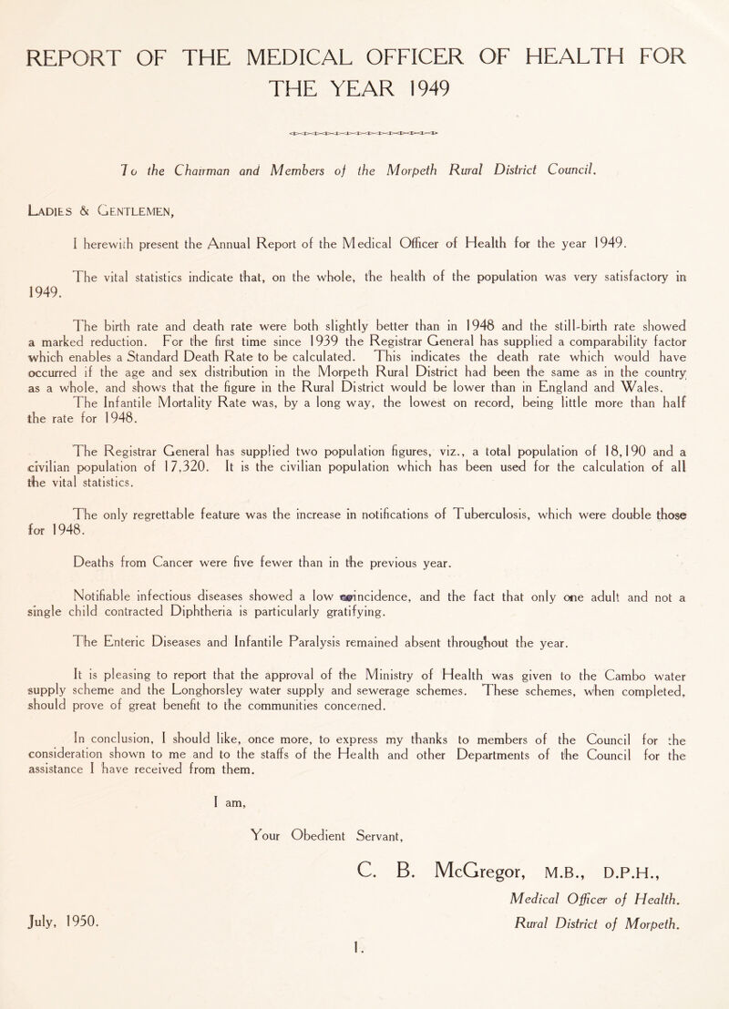 REPORT OF THE MEDICAL OFFICER OF HEALTH FOR THE YEAR 1949 7 o the Chairman and Members oj the Morpeth Rural District Council. Ladies & Gentlemen, I herewith present the Annual Report of the Medical Officer of Health for the year 1949. The vital statistics indicate that, on the whole, the health of the population was very satisfactory in 1949. The birth rate and death rate were both slightly better than in 1948 and the still-birth rate showed a marked reduction. For the first time since 1939 the Registrar General has supplied a comparability factor which enables a Standard Death Rate to be calculated. This indicates the death rate which would have occurred if the age and sex distribution in the Morpeth Rural District had been the same as in the country as a whole, and shows that the figure in the Rural District would be lower than in England and Wales. The Infantile Mortality Rate was, by a long way, the lowest on record, being little more than half the rate for 1948. The Registrar General has supplied two population figures, viz., a total population of 18,190 and a civilian population of 1 7,320. It is the civilian population which has been used for the calculation of all the vital statistics. The only regrettable feature was the increase in notifications of Tuberculosis, which were double those for 1948. Deaths from Cancer were five fewer than in the previous year. Notifiable infectious diseases showed a low coincidence, and the fact that only one adult and not a single child contracted Diphtheria is particularly gratifying. The Enteric Diseases and Infantile Paralysis remained absent throughout the year. It is pleasing to report that the approval of the Ministry of Health was given to the Cambo water supply scheme and the Longhorsley water supply and sewerage schemes. These schemes, when completed, should prove of great benefit to the communities concerned. In conclusion, I should like, once more, to express my thanks to members of the Council for the consideration shown to me and to the staffs of the Health and other Departments of the Council for the assistance I have received from them. I am. Your Obedient Servant, C. B. McGregor, M.B., D.P.H., Medical Officer of Health. Rural District of Morpeth. July, 1950.