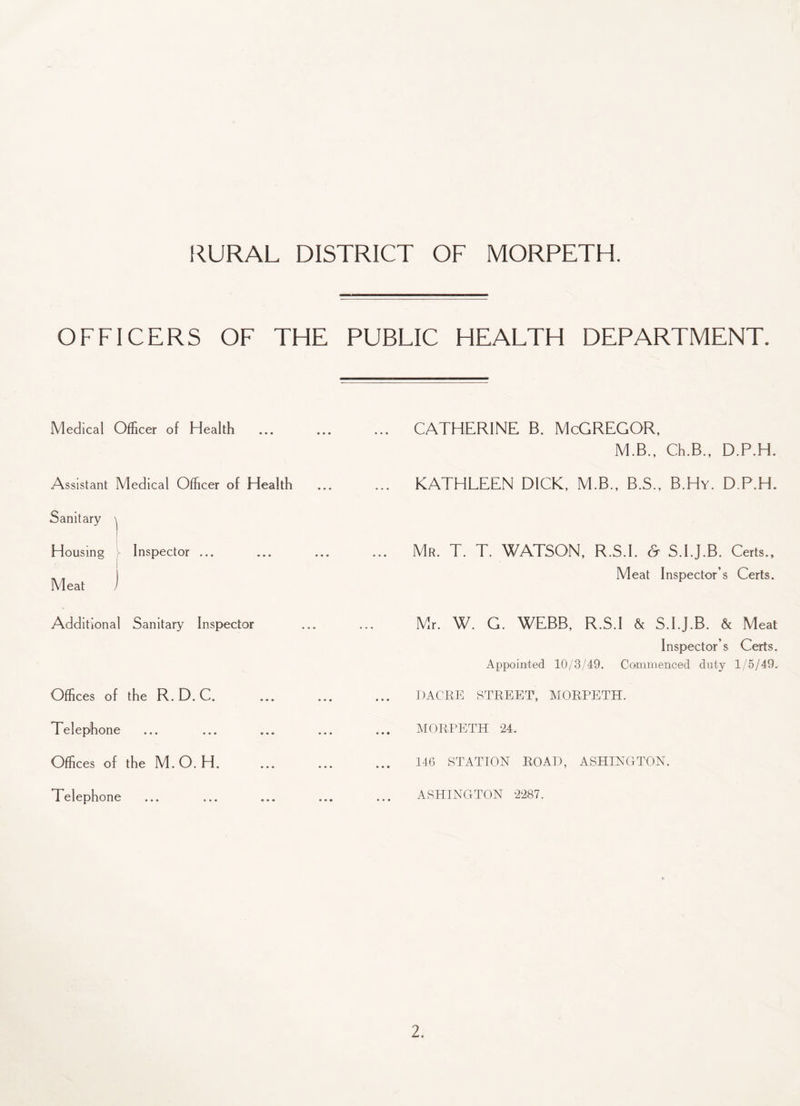 OFFICERS OF THE PUBLIC HEALTH DEPARTMENT. Medical Officer of Health . CATHERINE B. McGREGOR, M.B., Ch.B., D.P.H. Assistant Medical Officer of Health . KATHLEEN DICK, M.B., B.S., B.Hy. D.P.H. Sanitary ^ Housing Inspector ... Mr. T. T. WATSON, R.S.I. & S.I.J.B. Certs., Meat ) Meat Inspector’s Certs. Additional Sanitary Inspector Mr. W. G. WEBB, R.S.I & S.I.J.B. & Meat Inspector’s Certs. Appointed 10/3/49. Commenced duty 1/5/49. Offices of the R. D. C. DACRE STREET, MORPETH. Telephone ... ... ... MORPETH 24. Offices of the M.O. H. 146 STATION ROAD, ASHINGTON. Telephone ASHINGTON 2287.