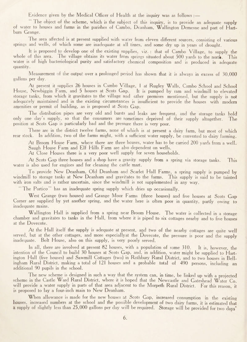 Evidence given by the Medical Officer of Health at the inquiry was as follows : — The object of the scheme, which is the subject of this inquiry, is to provide an adequate supply of water to houses and farms in the parishes of Cambo, Deanham, Walhngton Demesne and part of Hart- burn Grange. The area affected is at present supplied with water from eleven different sources, consisting of various springs and wells, of which some are inadequate at all times, and some dry up in years of drought. It is proposed to develop one of the existing supplies, viz. : that of Cambo Village, to supply the whole of this area. The village obtains its water from springs situated about 500 yards to the nortk. This water is of high bacteriological purity and satisfactory chemical composition and is produced in adequate quantity. Measurement of the output over a prolonged period has shown that it is always in excess of 30,000 gallons per day. At present it supplies 26 houses in Cambo Village, 1 at Rugley Walls, Cambo School and School House, Newbiggin Farm, and 5 houses at Scots Gap. It is pumped by ram and windmill to elevated storage tanks, from which it gravitates to the village and other premises mentioned, but the supply is not adequately maintained and in the existing circumstances is insufficient to provide the houses with modem amenities or permit of building, as is proposed at Scots Gap. The distribution pipes are very old and bursts and leaks are frequent, and the storage tanks hold only one day’s supply, so that the consumers are sometimes deprived of their supply altogether. The position at Scots Gap is particularly bad and the pressure there is very poor. There are in the district twelve farms, none of which is at present a dairy farm, but most of which rear stock. In addition, two of the farms might, with a sufficient water supply, be converted to dairy farming. At Broom House Farm, where there are three houses, water has to be carried 200 yards from a well. Saugh House Farm and Flf Hills Farm are also dependent on wells. At Close Houses there is a very poor well supply for seven households. At Scots Gap three houses and a shop have a gravity supply from a spring via storage tanks. This water is also used for engines and for cleaning the cattle mart. To provide New Deanham, Old Deanham and Scarlet Hall Farms, a spring supply is pumped by windmill to storage tanks at New Deanham and gravitates to the farms. This supply is said to be tainted with iron salts and is rather uncertain, since the windmill is not supplemented in any way. “The Portico” has an inadequate spring supply which dries up occasionally. West Grange (two houses) and Grange Moor Farms (three houses) and five houses at Scots Gap Corner are supplied by yet another spring, and the water here is often poor in quantity, partly owing to inadequate mains. Walhngton Hall is supplied from a spring near Broom House. The water is collected in a storage chamber and gravitates to tanks in the Hall, from where it is piped to six cottages nearby and to five houses at the Dovecote. At the Hall itself the supply is adequate at present, and two of the nearby cottages are quite well served, but at the other cottages, and more especially at the Dovecote, the pressure is poor and the supply inadequate. Bolt House, also on this supply, is very poorly served. In all, there are involved at present 82 houses, with a population of some 310. It is, however, the intention of the Council to build 30 houses at Scots Gap, and, in addition, water might be supplied to Hart- ington Hall (five houses) and Sawmill Cottages (two) in Rothbury Rural District, and to two houses in Bell¬ ingham Rural District, making a total of 121 houses and a probable total of 490 persons, including an additional 90 pupils in the school. The new scheme is designed in such a way that the system can, in time, be linked up with a projected scheme in the Castle Ward Rural District, where it is hoped that the Newcastle and Gateshead Water Co. will provide a water supply in parts of that area adjacent to the Morpeth Rural District. For this reason, it is proposed to lay a four-inch main to New Deanham. When allowance is made for the new houses at Scots Gap, increased consumption in the existing houses, increased numbers at the school and the possible development of two dairy farms, it is estimated that a supply of slightly less than 25,000 gallons per day will be required. Storage will be provided for two days*