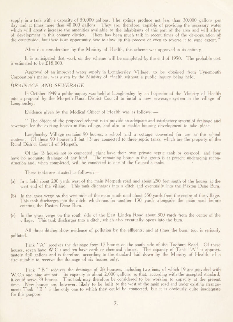 supply in a tank with a capacity of 50,000 gallons. The springs produce not less than 30,000 gallons per day and at times more than 40,000 gallons. They are, therefore, capable of providing the necessary water which will greatly increase the amenities available to the inhabitants of this part of the area and will allow of development in this country district. There has been much talk in recent times of the de-population of the countryside, but there is an opportunity here to slow up this process or even to reverse it to some extent.” After due consideration by the Ministry of Health, this scheme was approved in its entirety. It is anticipated that work on the scheme will be completed by the end of 1950. The probable cost is estimated to be £18,000. Approval of an improved water supply in Longhorsley Village, to be obtained from Tynemouth Corporation’s mains, was given by the Ministry of Health without a public inquiry being held. DRAINAGE AND SEWERAGE In October 1949 a publ ic inquiry was held at Longhorsley by an Inspector of the Ministry of Health into a proposal by the Morpeth Rural District Council to instal a new sewerage system in the village of Longhorsley. Evidence given by the Medical Officer of Health was as follows: — The object of the proposed scheme is to provide an adequate and satisfactory system of drainage and sewerage for the existing houses in this village, and also to enable housing development to take place. Longhorsley Village contains 90 houses, a school and a cottage converted for use as the school canteen. Of these 90 houses all but 13 are connected to three septic tanks, which are the property of the Rural District Council of Morpeth. Of the 13 houses not so connected, eight have their own private septic tank or cesspool, and four have no adequate drainage of any kind. The remaining house in this group is at present undergoing recon¬ struction and, when completed, will be connected to one of the Council’s tanks. These tanks are situated as follows : — (a) In a field about 200 yards west of the main Morpeth road and about 250 feet south of the houses at the west end of the village. This tank discharges into a ditch and eventually into the Paxton Dene Burn. (b) In the grass verge on the west side of the main south road about 550 yards from the centre of the village. This tank discharges into the ditch, which runs for another 130 yards alongside the main road before entering the Paxton Dene Burn. (c) In the grass verge on the south side of the East Linden Road about 300 yards from the centre of the village. This tank discharges tnto a ditch, which also eventually opens into the burn. All three ditches show evidence of pollution by the effluents, and at times the burn, too, is seriously polluted. Tank “A” receives the diainage from 17 houses on the south side of the Todburn Road. Of these houses, seven have W.C.s and ten have earth or chemical closets. The capacity of Tank “A” is approxi¬ mately 450 gallons and is therefore, according to the standard laid down by the Ministry of Health, of a size suitable to receive the drainage of six houses only. Tank “B” receives the drainage of 28 housess, including two inns, of which 19 are provided with W.C.s and nine are not. Its capacity is about 2,000 gallons, so that, according with the accepted standard, it could serve 28 houses. This tank may therefore be considered to be working to capacity at the present time. New houses are, however, likely to be built to the west of the main road and under existing arrange¬ ments Tank “B” is the only one to which they could be connected, but it is obviously quite inadequate for this purpose.
