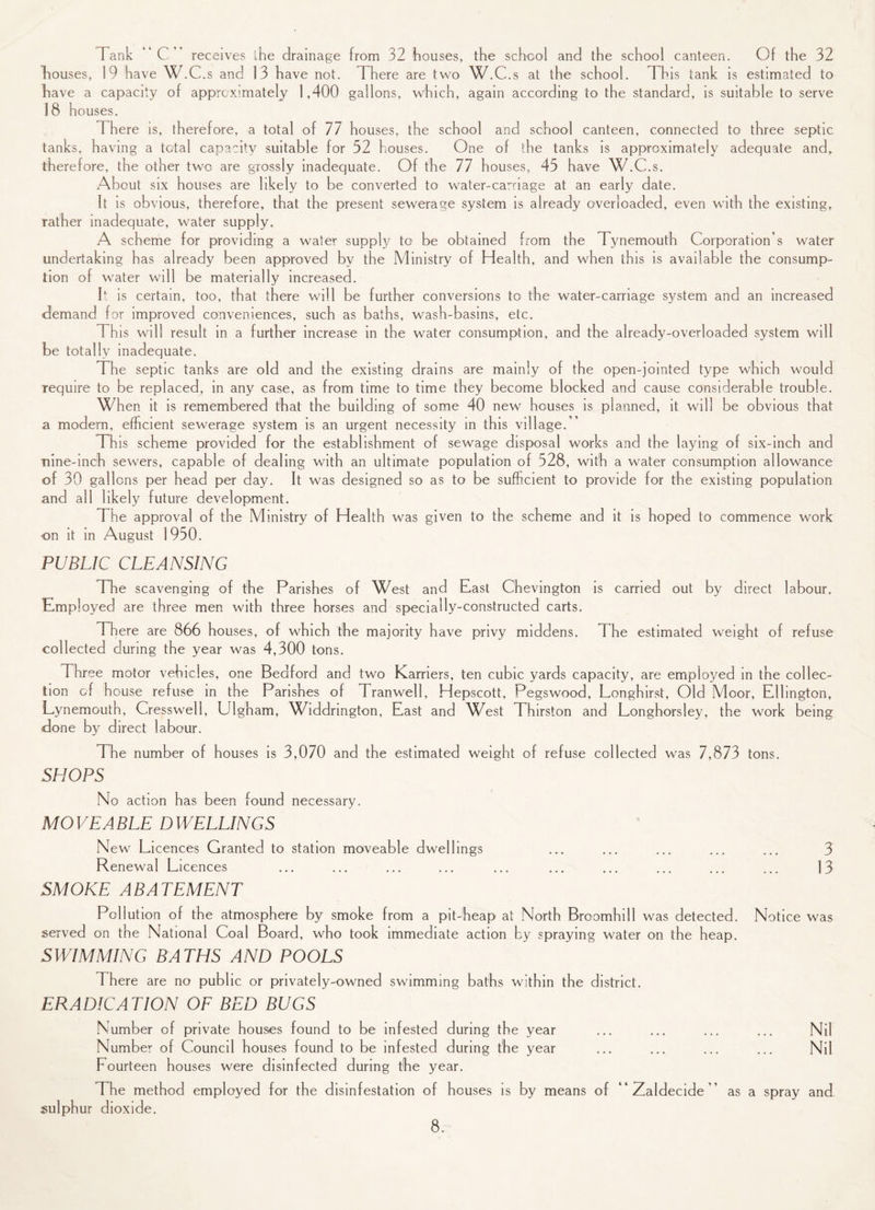 Tank “C” receives ihe drainage from 32 houses, the school and the school canteen. Of the 32 houses, 19 have W.C.s and 13 have not. There are two W.C.s at the school. This tank is estimated to have a capacity of approximately 1,400 gallons, which, again according to the standard, is suitable to serve 18 houses. There is, therefore, a total of 77 houses, the school and school canteen, connected to three septic tanks, having a total capacity suitable for 52 houses. One of the tanks is approximately adequate and, therefore, the other two are grossly inadequate. Of the 77 houses, 45 have W.C.s. About six houses are likely to be converted to water-carriage at an early date. It is obvious, therefore, that the present sewerage system is already overloaded, even with the existing, rather inadequate, water supply. A scheme for providing a water supply to be obtained from the Tynemouth Corporation’s water undertaking has already been approved by the Ministry of Health, and when this is available the consump¬ tion of water will be materially increased. It is certain, too, that there will be further conversions to the water-carriage system and an increased demand for improved conveniences, such as baths, wash-basins, etc. This will result in a further increase in the water consumption, and the already-overloaded system will be totally inadequate. The septic tanks are old and the existing drains are mainly of the open-jointed type which would require to be replaced, in any case, as from time to time they become blocked and cause considerable trouble. When it is remembered that the building of some 40 new houses is planned, it will be obvious that a modern, efficient sewerage system is an urgent necessity in this vi llage.’ Th is scheme provided for the establishment of sewage disposal works and the laying of six-inch and nine-inch sewers, capable of dealing with an ultimate population of 528, with a water consumption allowance of 30 gallons per head per day. It was designed so as to be sufficient to provide for the existing population and all likely future development. The approval of the Ministry of Health was given to the scheme and it is hoped to commence work on it in August 1950. PUBLIC CLEANSING The scavenging of the Parishes of West and East Chevington is carried out by direct labour. Employed are three men with three horses and specially-constructed carts. There are 866 houses, of which the majority have privy middens. The estimated weight of refuse collected during the year was 4,300 tons. Three motor vehicles, one Bedford and two Karriers, ten cubic yards capacity, are employed in the collec¬ tion of house refuse in the Parishes of Tranwell, Hepscott, Pegswood, Longhirst, Old Moor, Ellington, Lynemouth, Cresswell, Ulgham, Widdrington, East and West Thirston and Longhorsley, the work being done by direct labour. The number of houses is 3,070 and the estimated weight of refuse collected was 7,873 tons. SHOPS No action has been found necessary. MOVEABLE DWEEEINGS New Licences Granted to station moveable dwellings ... ... ... ... ... 3 Renewal Licences ... ... ... ... ... ... ... ... ... ... 13 SMOKE ABATEMENT Pollution of the atmosphere by smoke from a pit-heap at North Broomhill was detected. Notice was served on the National Coal Board, who took immediate action by spraying water on the heap. SWIMMING BATHS AND POOLS There are no public or privately-owned swimming baths within the district. ERADICATION OF BED BUGS Number of private houses found to be infested during the year Number of Council houses found to be infested during the year Fourteen houses were disinfected during the year. The method employed for the disinfestation of houses is by means of “ Zaldecide ” sulphur dioxide. Nil Nil as a spray and