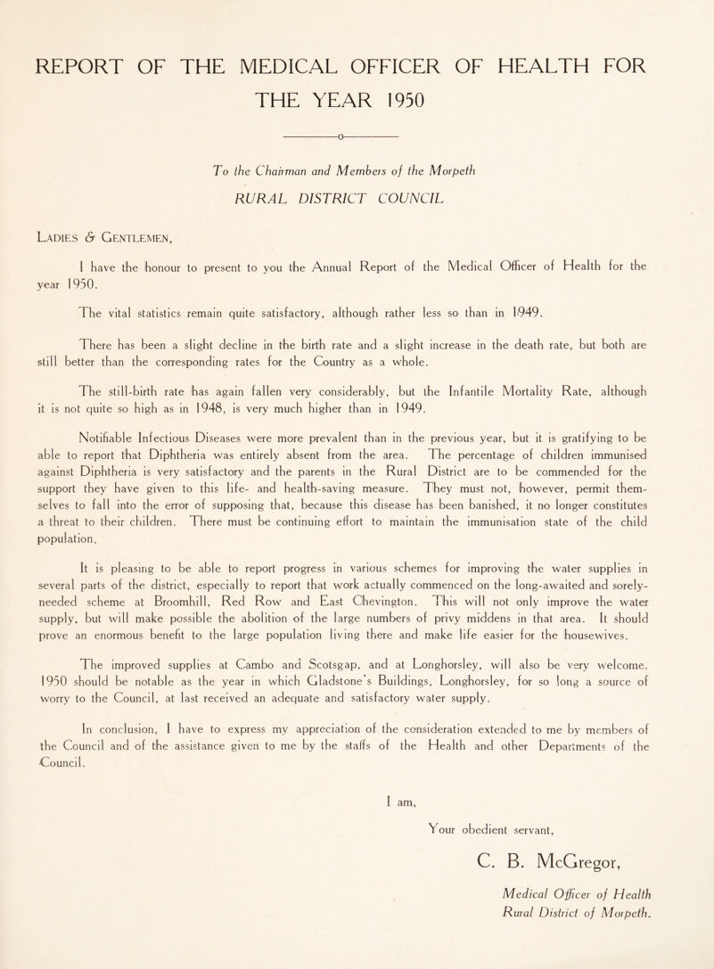 REPORT OF THE MEDICAL OFFICER OF HEALTH FOR THE YEAR 1950 o To the Chairman and Members of the Morpeth RURAL DISTRICT COUNCIL Ladies & Gentlemen, I have the honour to present to you the Annual Report of the Medical Officer of Health for the year 1950. The vital statistics remain quite satisfactory, although rather less so than in 1949. There has been a slight decline in the birth rate and a slight increase in the death rate, but both are still better than the corresponding rates for the Country as a whole. The still-birth rate has again fallen very considerably, but the Infantile Mortality Rate, although it is not quite so high as in 1948, is very much higher than in 1949. Notifiable Infectious Diseases were more prevalent than in the previous year, but it is gratifying to be able to report that Diphtheria was entirely absent from the area. The percentage of children immunised against Diphtheria is very satisfactory and the parents in the Rural District are to be commended for the support they have given to this life- and health-saving measure. They must not, however, permit them¬ selves to fall into the error of supposing that, because this disease has been banished, it no longer constitutes a threat to their children. There must be continuing effort to maintain the immunisation state of the child population. It is pleasing to be able to report progress in various schemes for improving the water supplies in several parts of the district, especially to report that work actually commenced on the long-awaited and sorely- needed scheme at Broomhill, Red Row and East Chevington. This will not only improve the water supply, but will make possible the abolition of the large numbers of privy middens in that area. It should prove an enormous benefit to the large population living there and make life easier for the housewives. The improved supplies at Cambo and Scotsgap, and at Longhorsley, will also be very welcome. 1950 should be notable as the year in which Gladstone s Buildings, Longhorsley, for so long a source of worry to the Council, at last received an adequate and satisfactory water supply. In conclusion, I have to express my appreciation of the consideration extended to me by members of the Council and of the assistance given to me by the staffs of the Health and other Departments of the Council. Your obedient servant, C. B. McGregor, Medical Officer of Health Rural District of Morpeth.