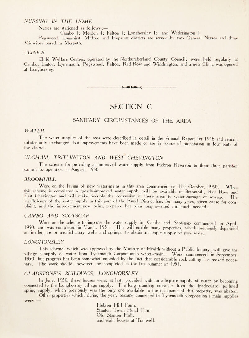 NURSING IN THE HOME Nurses are stationed as foil ows : — Cambo 1; Meldon 1; Felton 1; Longhorsley 1; and Widdrington 1. Pegswood, Longhirst, Mitford and Hepscott districts are served by two General Nurses and three Midwives based in Morpeth. CLINICS Child Welfare Centres, operated by the Northumberland County Council, were held regularly at Cambo, Linton, Lynemouth,, Pegswood, Felton, Red Row and Widdrington, and a new Clinic was opened at Longhorsley. SECTION C SANITARY CIRCUMSTANCES OF THE AREA W A TER The water supplies of the area were described in detail in the Annual Report for 1946 and remain substantially unchanged, but improvements have been made or are in course of preparation in four parts of the district. ULGHAM, TRITLINGTON AND WEST CHEVINGTON The scheme for providing an improved water supply from Ffebron Reservoir to these three parishes came into operation in August, 1950. BROOMHILL Work on the laying of new water-mains in this area commenced on 31st October, 1950. When this scheme is completed a greatly-improved water supply will be available in Broomhill, Red Row and Last Chevington and will make possible the conversion of these areas to water-carriage of sewage. The insufficiency of the water supply in this part of the Rural District has, for many years, given cause for com¬ plaint, and the improvement now being prepared has been long awaited and much needed. CAMBO AND SCOTSGAP Work on the scheme to improve the water supply in Cambo and Scotsgap commenced in April, 19^0, and was completed in March, 1951. This will enable many properties, which previously depended on inadequate or unsatisfactory wells and springs, to obtain an ample supply of pure water. LONGHORSLEY This scheme, which was approved by the Ministry of Health without a Public Inquiry, will give the village a supply of water from Tynemouth Corporation s water-main. Work commenced in September. 1950, but progress has been somewhat impeded by the fact that considerable rock-cutting has proved neces¬ sary. The work should, however, be completed in the late summer of 1951. GLADSTONE'S BUILDINGS, LONGHORSLEY In June, 1950, these houses were, at last, provided with an adequate supply of water by becoming connected to the Longhorsley village supply. The long-standing nuisance from the inadequate, polluted spring supply, which previously was the only one available to the occupants of this property, was abated. Other properties which, during the year, became connected to Tynemouth Corporation’s main supplies Hebron Hill Farm. Stanton Town Head Farm. Old Stanton Hall, and eight houses at Tran well. were: —