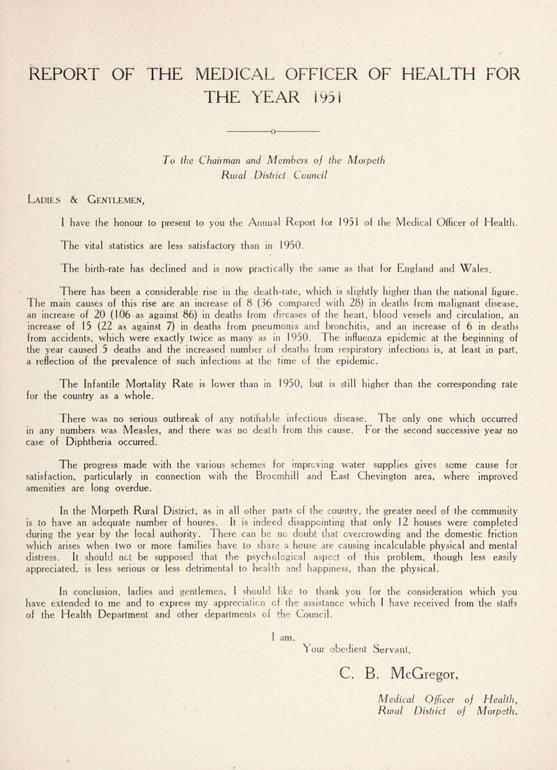 REPORT OF THE MEDICAL OFFICER OF HEALTH FOR THE YEAR i 95 i -o- To the Chairman and Members of the Morpeth Rural District Council Ladies & Gentlemen, I have the honour to present to you the Annual Report lor 1951 of the Medical Officer of Health. The vital statistics are less satisfactory than in 1950. The birth-rate has declined and is now practically the same as that for England and Wales. There has been a considerable rise in the death-rate, which is slightly higher than the national figure. The main causes of this rise are an increase of 8 (36 compared with 28) in deaths from malignant disease, an increase of 20 (106 as against 86) in deaths from diseases of the heart, blood vessels and circulation, an increase of 15 (22 as against 7) in deaths from pneumonia and bronchitis, and an increase of 6 in deaths from accidents, which were exactly twice as many as in 1950. The influenza epidemic at the beginning of the year caused 5 deaths and the increased number of deaths from respiratory infections is, at least in part, a reflection of the prevalence of such infections at the time of the epidemic. The Infantile Mortality Rate is lower than in 1950, but is still higher than the corresponding rate for the country as a whole. There was no serious outbreak of any notifiable infectious disease. The only one which occurred in any numbers was Measles, and there was no death from this cause. For the second successive year no case of Diphtheria occurred. The progress made with the various schemes for improving water supplies gives some cause for satisfaction, particularly in connection with the Brocmhili and East Chevington area, where improved amenities are long overdue. In the Morpeth Rural District, as in all other parts of the country, the greater need of the community is to have an adequate number of houses. It is indeed disappointing that only 12 houses were completed during the year by the local authority. 1 here can be no doubt that overcrowding and the domestic friction which arises when two or more families have to share a house are causing incalculable physical and mental distress. It should not be supposed that the psychological aspect of this problem, though less easily appreciated, is less serious or less detrimental to health and happiness, than the physical. In conclusion, ladies and gentlemen, l should like to thank you lor the consideration which you have extended to me and to express my appreciation of the assistance which I have received from the staffs of the Health Department and other departments of the Council. I am, Your obedient Servant, C. B. McGregor, Medical Officer of Health, Rural District of Morpeth,