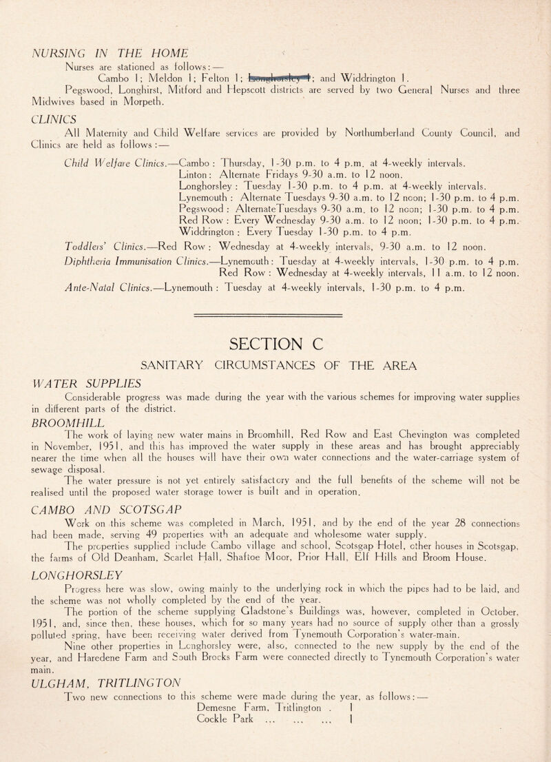Nurses are stationed as foil ows: — Cambo 1; Meldon 1; Felton 1; ; and Widdrington 1. Pegswood, Longhirst, Mitford and Hepscott districts are served by two General Nurses and three Midwives based in Morpeth. CLINICS All Maternity and Child Welfare services are provided by Northumberland County Council, and Clinics are held as follows : — Child Welfare Clinics.—Cambo : 1 hursday, 1 -30 p.m. to 4 p.m. at 4-weekly intervals. Linton: Alternate Fridays 9-30 a.m. to 12 noon. Longhorsley : Tuesday 1-30 p.m. to 4 p.m. at 4-weekly intervals. Lynemouth : Alternate Tuesdays 9-30 a.m. to 12 noon; 1-30 p.m. to 4 p.m. Pegswood : AlternateTuesdays 9-30 a.m. to 12 noon; 1-30 p.m. to 4 p.m. Red Row : Every Wednesday 9-30 a.m. to 12 noon; 1-30 p.m. to 4 p.m. Widdrington: Every Tuesday 1-30 p.m. to 4 p.m. I oddleis’ Clinics.—Red Row; Wednesday at 4-weekly intervals, 9-30 a.m. to 12 noon. Diphth eria Immunisation Clinics.—Lynemouth: Tuesday at 4-weekly intervals, 1-30 p.m. to 4 p.m. Red Row : Wednesday at 4-weekly intervals, 1 1 a.m. to 12 noon. Ante-Natal Clinics.—Lynemouth: Tuesday at 4-weekly intervals, 1-30 p.m. to 4 p.m. SECTION C SANITARY CIRCUMSTANCES OF THE AREA WATER SUPPLIES Considerable progress was made during the year with the various schemes for improving water supplies in different parts of the district. BROOMHILL I he work of laying new water mains in Broomhill, Red Row and East Chevington was completed in November, 1951, and this has improved the water supply in these areas and has brought appreciably nearer the time when all the houses will have their own water connections and the water-carriage system of sewage disposal. The water pressure is not yet entirely satisfactory and the full benefits of the scheme will not be realised until the proposed water storage tower is built and in operation. CAMBO AND SCOTSGAP Work on this scheme was completed in M arch, 1951, and by the end of the year 28 connections had been made, serving 49 properties with an adequate and wholesome water supply. The properties supplied include Cambo village and school, Scotsgap Hotel, other houses in Scotsgap, the farms of Old Deanham, Scarlet Hall, Shaftoe M oor, Pr lor Hall, Elf Hills and Broom House. LONGHORSLEY Progress here was slow, owing mainly to the underlying rock in which the pipes had to be laid, and the scheme was not wholly completed by the end of the year. The portion of the scheme supplying Gladstone’s Buildings was, however, completed in October. 1951, and, since then, these houses, which for so many years had no source of supply other than a grossly polluted spring, have been receiving water derived from Tynemouth Corporation’s water-main. Nine other properties in Longhorsley were, also, connected to the new supply by the end of the year, and Haredene Farm and South Brocks Farm were connected directly to Tynemouth Corporation’s water main. ULGHAM, TRITLINGTON Two new connections to this scheme were made during the year, as follows: Demesne Farm, Trithngton . 1 Cockle Park . • * %
