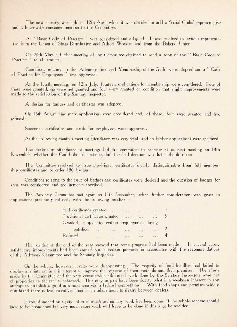 The next meeting was held on 12th April when it was decided to add a Social Clubs' representative and a housewife consumer member to the Committee. A “ B asic Code of Practice ” was considered and adopted. It was resolved to invite a representa¬ tive from the Union of Shop Distributive and Allied Workers and from the Bakers’ Union. On 24th May a further meeting of the Committee decided to send a copy of the “ Basic Code of Practice ” to all traders. Conditions relating to the Administration and Membership of the Guild were adopted and a “Code of Practice for E^mployees ’’ was apppoved. At the fourth meeting, on 12th July, fourteen applications for membership were considered. Four of these were granted, six were not granted and four were granted on condition that slight improvements were made to the satisfaction of the Sanitary Inspector. A design for badges and certificates was adopted. On 16th August nine more applications were considered and, of these, four were granted and five refused. Specimen certificates and cards for employees were approved. At the following month’s meeting attendance was very small and no further applications were received. The decline in attendance at meetings led the committee to consider at its next meeting on 14th November, whether the Guild should continue, but the final decision was that it should do so. : / . - ; The Committee resolved to issue provisional certificates clearly distinguishable from full member¬ ship certificates and to order 150 badges. Conditions relating to the issue of badges and certificates were decided and the question of badges for vans was considered and requirements specified. The Advisory Committee met again on 1 1th December, when further consideration was given to applications previously refused, with the following results: — Full certificates granted ... ... ... ... 5 Provisional certificates granted ... ... ... 5 Granted, subject to certain requirements being satisfied ... ... ... ... ... 2 Refused ... ... ... ... ... 4 The position at the end of the year showed that some progress had been made. In several cases, satisfactory improvements had been carried out in certain premises in accordance with the recommendations of the Advisory Committee and the Sanitary Inspector. On the whole, however, results were disappointing. The majority of food handlers had failed to display any interest in this attempt to Improve the hygiene cf their methods and their premises. The efforts made by the Committee and the very considerable additional work done by the Sanitary Inspectors were out of proportion to the results achieved. This may in part have been due to what is a weakness inherent in any attempt to establish a guild in a rural area viz. a lack of competition. With food shops and premises widely distributed there is less incentive, than in an urban area, to rivalry between dealers. It would indeed be a pity, after so much preliminary work has been done, if the whole scheme should have to be abandoned but very much more work will have to be done if this is to be avoided.