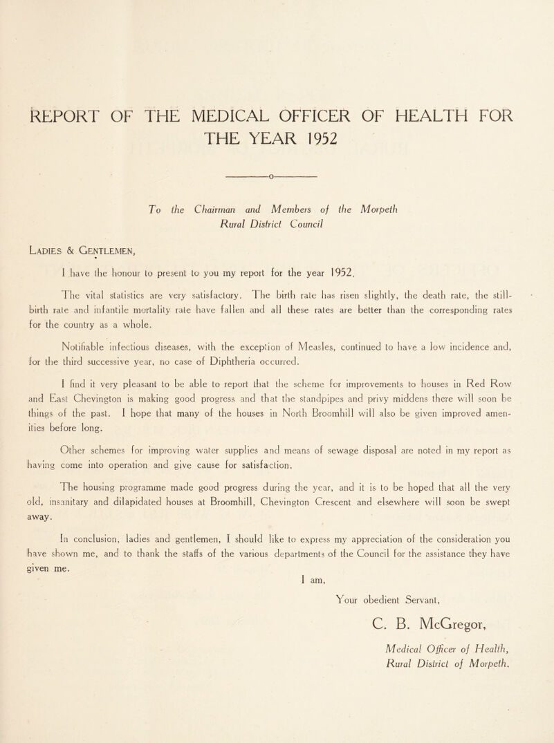 REPORT OF THE MEDICAL OFFICER OF HEALTH FOR THE YEAR 1952 -o———- To the Chairman and Members of the Morpeth Rural District Council Ladies & Gentlemen, I have the honour to present to you my report for the year 1952, The vital statistics are very satisfactory, 1 he birth rate has risen slightly, the death rate, the still¬ birth rate and infantile mortality rale have fallen and all these rates are better than the corresponding rates for the country as a whole. Notifiable infectious diseases, with the exception of M easles, continued to have a low incidence and, for the third successive year, no case ol Diphtheria occurred. I find it very pleasant to be able to report that the scheme for improvements to houses in Red Row and Last Chevington is making good progress and that the standpipes and privy middens there will soon be things of the past. I hope that many of the houses in North Broomhill will also be given improved amen¬ ities before long. Other schemes for improving water supplies and means of sewage disposal are noted in my report as having come into operation and give cause for satisfaction. The housing programme made good progress during the year, and it is to be hoped that all the very old, insanitary and dilapidated houses at Broomhill, Chevington Crescent and elsewhere will soon be swept away. In conclusion, ladies and gentlemen, l should like to express my appreciation of the consideration you have shown me, and to thank the staffs of the various departments of the Council for the assistance they have given me. I am, T our obedient Servant, C. B. McGregor, Medical Officer of Health, Rural District of Morpeth.