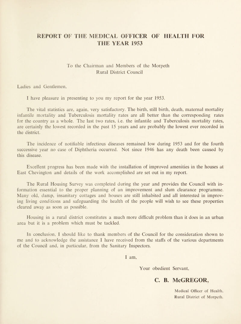 REPORT OF THE MEDICAL OFFICER OF HEALTH FOR THE YEAR 1953 To the Chairman and Members of the Morpeth Rural District Council Ladies and Gentlemen, I have pleasure in presenting to you my report for the year 1953. The vital statistics are, again, very satisfactory. The birth, still birth, death, maternal mortality infantile mortality and Tuberculosis mortality rates are all better than the corresponding rates for the country as a whole. The last two rates, i.e. the infantile and Tuberculosis mortality rates, are certainly the lowest recorded in the past 15 years and are probably the lowest ever recorded in the district. The incidence of notifiable infectious diseases remained low during 1953 and for the fourth successive year no case of Diphtheria occurred. Not since 1946 has any death been caused by this disease. Excellent progress has been made with the installation of improved amenities in the houses at East Chevington and details of the work accomplished are set out in my report. The Rural Housing Survey was completed during the year and provides the Council with in¬ formation essential to the proper planning of an improvement and slum clearance programme. Many old, damp, insanitary cottages and houses are still inhabited and all interested in improv¬ ing living conditions and safeguarding the health of the people will wish to see these properties cleared away as soon as possible. Housing in a rural district constitutes a much more difficult problem than it does in an urban area but it is a problem which must be tackled. In conclusion, I should like to thank members of the Council for the consideration shown to me and to acknowledge the assistance I have received from the staffs of the various departments of the Council and, in particular, from the Sanitary Inspectors. I am. Your obedient Servant, c. b. McGregor, Medical Officer of Health, Rural District of Morpeth.