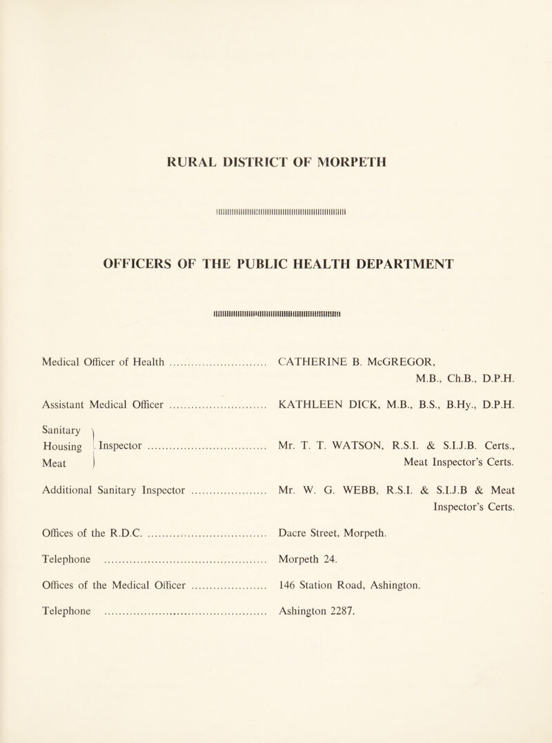 !lllll!ljlilllllll!ll!ll!llillllllll!llllillili:illlll[ill! OFFICERS OF THE PUBLIC HEALTH DEPARTMENT iiiiiiiiiiimiiiiiiiiiiiiiiimiiiiiiiiiiiiniiiiiiimft Medical Officer of Health .. . CATHERINE B. McGREGOR, M.B., Ch.B., D.P.H. Assistant Medical Officer . .. ... KATHLEEN DICK, MB., B.S., B.Hy., D.P.H. Sanitary \ Housing Inspector . Meat J .. Mr. T. T. WATSON, R.S.I. & S.I.J.B. Certs., Meat Inspector’s Certs. Additional Sanitary Inspector ... ... Mr. W. G. WEBB, R.S.I. & S.I.J.B & Meat Inspector’s Certs. Offices of the R.D.C. .. Dacre Street, Morpeth. Telephone . Offices of the Medical Officer ... . 146 Station Road, Ashington. Telephone . .. Ashington 2287.