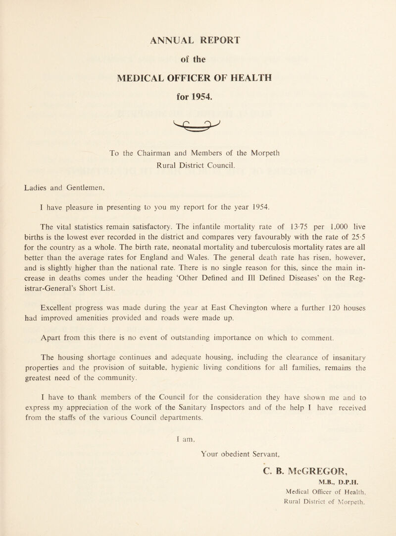 ANNUAL REPORT of the MEDICAL OFFICER OF HEALTH for 1954. To the Chairman and Members of the Morpeth Rural District Council. Ladies and Gentlemen, I have pleasure in presenting to you my report for the year 1954. The vital statistics remain satisfactory. The infantile mortality rate of 13-75 per 1,000 live births is the lowest ever recorded in the district and compares very favourably with the rate of 25-5 for the country as a whole. The birth rate, neonatal mortality and tuberculosis mortality rates are all better than the average rates for England and V7ales. The general death rate has risen, however, and is slightly higher than the national rate. There is no single reason for this, since the main in¬ crease in deaths comes under the heading ‘Other Defined and Ill Defined Diseases’ on the Reg¬ istrar-General’s Short List. Excellent progress was made during the year at East Chevington where a further 120 houses had improved amenities provided and roads were made up. Apart from this there is no event of outstanding importance on which to comment. The housing shortage continues and adequate housing, including the clearance of insanitary properties and the provision of suitable, hygienic living conditions for all families, remains the greatest need of the community. I have to thank members of the Council for the consideration they have shown me and to express my appreciation of the work of the Sanitary Inspectors and of the help I have received from the staffs of the various Council departments. I am. Your obedient Servant, C. B. McGREGOR, M.B., D.P.H. Medical Officer of Health, Rural District of Morpeth.