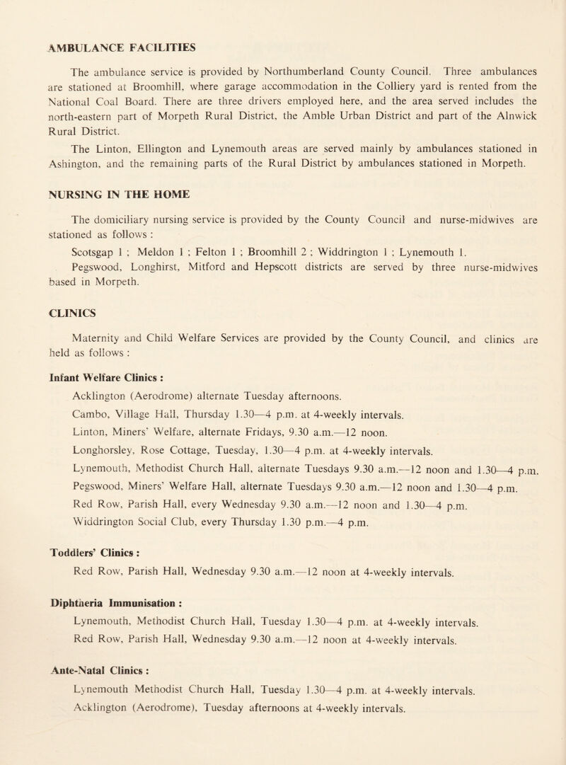 AMBULANCE FACILITIES The ambulance service is provided by Northumberland County Council. Three ambulances are stationed at Broomhill, where garage accommodation in the Colliery yard is rented from the National Coal Board. There are three drivers employed here, and the area served includes the north-eastern part of Morpeth Rural District, the Amble Urban District and part of the Alnwick Rural District. The Linton, Ellington and Lynemouth areas are served mainly by ambulances stationed in Ashington, and the remaining parts of the Rural District by ambulances stationed in Morpeth. NURSING IN THE HOME The domiciliary nursing service is provided by the County Council and nurse-midwives are stationed as follows : Scotsgap 1 ; Meldon 1 ; Felton 1 ; Broomhill 2 ; Widdrington 1 ; Lynemouth 1. Pegswood, Longhirst, Mitford and Hepscott districts are served by three nurse-midwives based in Morpeth. CLINICS Maternity and Child Welfare Services are provided by the County Council, and clinics are held as follows : Infant Welfare Clinics : Acklington (Aerodrome) alternate Tuesday afternoons. Cambo, Village Hall, Thursday 1.30—4 p.m. at 4-weekly intervals. Linton, Miners' Welfare, alternate Fridays, 9.30 a.m.—12 noon. Longhorsley, Rose Cottage, Tuesday, 1.30—4 p.m. at 4-weekly intervals. Lynemouth, Methodist Church Hall, alternate Tuesdays 9.30 a.m.—12 noon and 1.30_4 p.m. Pegswood, Miners’ Welfare Hall, alternate Tuesdays 9.30 a.m.—12 noon and 1.30—4 p.m. Red Row, Parish Hall, every Wednesday 9.30 a.m.—12 noon and 1.30—4 p.m. Widdrington Social Club, every Thursday 1.30 p.m.—4 p.m. Toddlers’ Clinics : Red Row, Parish Hall, Wednesday 9.30 a.m.—12 noon at 4-weekly intervals. Diphtheria Immunisation : Lynemouth, Methodist Church Hall, Tuesday 1.30—4 p.m. at 4-weekly intervals. Red Row, Parish Hall, Wednesday 9.30 a.m.—12 noon at 4-weekly intervals. Ante-Natal Clinics: Lynemouth Methodist Church Hall, Tuesday 1.30—4 p.m. at 4-weekly intervals. Acklington (Aerodrome), Tuesday afternoons at 4-weekly intervals.