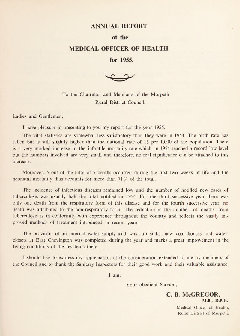 ANNUAL REPORT of the MEDICAL OFFICER OF HEALTH for 1955. To the Chairman and Members of the Morpeth Rural District Council. Ladies and Gentlemen, I have pleasure in presenting to you my report for the year 1955. The vital statistics are somewhat less satisfactory than they were in 1954. The birth rate has fallen but is still slightly higher than the national rate of 15 per 1,000 of the population. There is a very marked increase in the infantile mortality rate which, in 1954 reached a record low level but the numbers involved are very small and therefore, no real significance can be attached to this increase. Moreover, 5 out of the total of 7 deaths occurred during the first two weeks of life and the neonatal mortality thus accounts for more than 71% of the total. The incidence of infectious diseases remained low and the number of notified new cases of tuberculosis was exactly half the total notified in 1954. For the third successive year there was only one death from the respiratory form of this disease and for the fourth successive year no death was attributed to the non-respiratory form. The reduction in the number of deaths from tuberculosis is in conformity with experience throughout the country and reflects the vastly im¬ proved methods of treatment introduced in recent years. The provision of an internal water supply and wash-up sinks, new coal houses and water- closets at East Chevington was completed during the year and marks a great improvement in the living conditions of the residents there. I should like to express my appreciation of the consideration extended to me by members of the Council and to thank the Sanitary Inspectors for their good work and their valuable assistance. I am. Your obedient Servant, c. b. McGregor, M.B., D.P.H, Medical Officer of Health, Rural District of Morpeth.