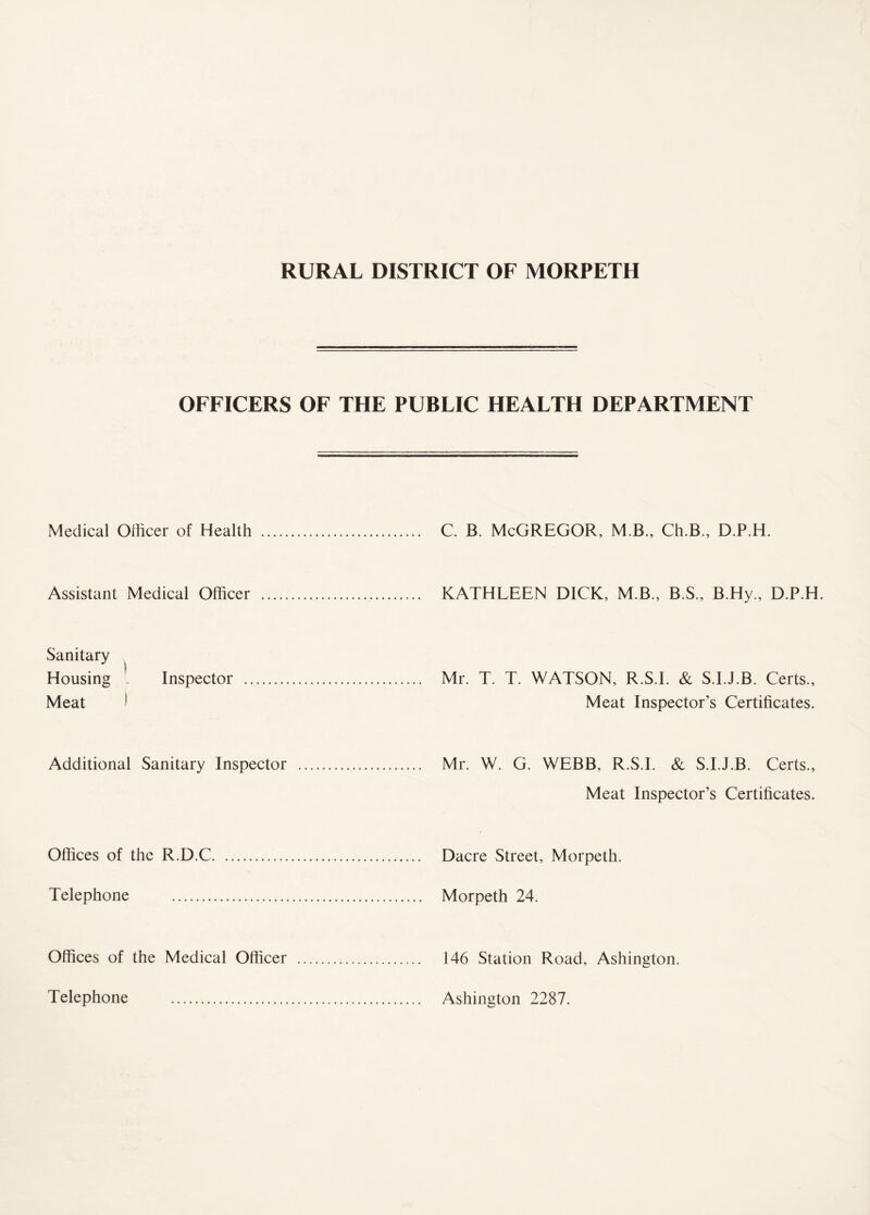 OFFICERS OF THE PUBLIC HEALTH DEPARTMENT Medical Officer of Health . . C. B. McGREGOR, M B., Ch.B., D.P.H. Assistant Medical Officer . .KATHLEEN DICK, M.B., B.S., B.Hy., D.P.H. Sanitary Housing - Inspector . Meat ) . Mr. T. T. WATSON, R.S.I. & S.I.J.B. Certs., Meat Inspector’s Certificates. Additional Sanitary Inspector . . Mr. W. G. WEBB, R.S.I. & S.I.J.B. Certs., Meat Inspector’s Certificates. Offices of the R.D.C. . Dacre Street, Morpeth. Telephone . . Morpeth 24. Offices of the Medical Officer . . 146 Station Road, Ashington. Telephone . . Ashington 2287.