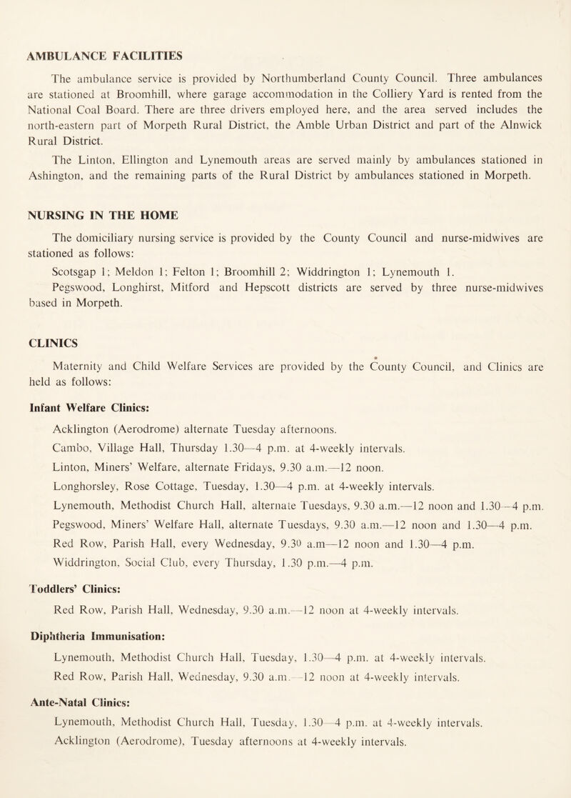 AMBULANCE FACILITIES The ambulance service is provided by Northumberland County Council. Three ambulances are stationed at Broomhill, where garage accommodation in the Colliery Yard is rented from the National Coal Board. There are three drivers employed here, and the area served includes the north-eastern part of Morpeth Rural District, the Amble Urban District and part of the Alnwick Rural District. The Linton, Ellington and Lynemouth areas are served mainly by ambulances stationed in Ashington, and the remaining parts of the Rural District by ambulances stationed in Morpeth. NURSING IN THE HOME The domiciliary nursing service is provided by the County Council and nurse-midwives are stationed as follows: Scotsgap 1; Meldon 1; Felton 1; Broomhill 2; Widdrington 1; Lynemouth 1. Pegswood, Longhirst, Mitford and Hepscott districts are served by three nurse-midwives based in Morpeth. CLINICS Maternity and Child Welfare Services are provided by the County Council, and Clinics are held as follows: Infant Welfare Clinics: Acklington (Aerodrome) alternate Tuesday afternoons. Cambo, Village Hall, Thursday 1.30—4 p.m. at 4-weekly intervals. Linton, Miners’ Welfare, alternate Fridays, 9.30 a.m.—12 noon. Longhorsley, Rose Cottage, Tuesday, 1.30—4 p.m. at 4-weekly intervals. Lynemouth, Methodist Church Hall, alternate Tuesdays, 9.30 a.m.—12 noon and 1.30—4 p.m. Pegswood, Miners’ Welfare Hall, alternate Tuesdays, 9.30 a.m.—12 noon and 1.30—4 p.m. Red Row, Parish Hall, every Wednesday, 9.30 a.m—12 noon and 1.30—4 p.m. Widdrington, Social Club, every Thursday, 1.30 p.m.—4 p.m. Toddlers’ Clinics: Red Row, Parish Hall, Wednesday, 9.30 a.m.—12 noon at 4-weekly intervals. Diphtheria Immunisation: Lynemouth, Methodist Church Hall, Tuesday, 1.30—4 p.m. at 4-weekly intervals. Red Row, Parish Hall, Wednesday, 9.30 a.m.—12 noon at 4-weekly intervals. Ante-Natal Clinics: Lynemouth, Methodist Church Hall, Tuesday, 1.30—4 p.m. at 4-weekly intervals. Acklington (Aerodrome), Tuesday afternoons at 4-weekly intervals.