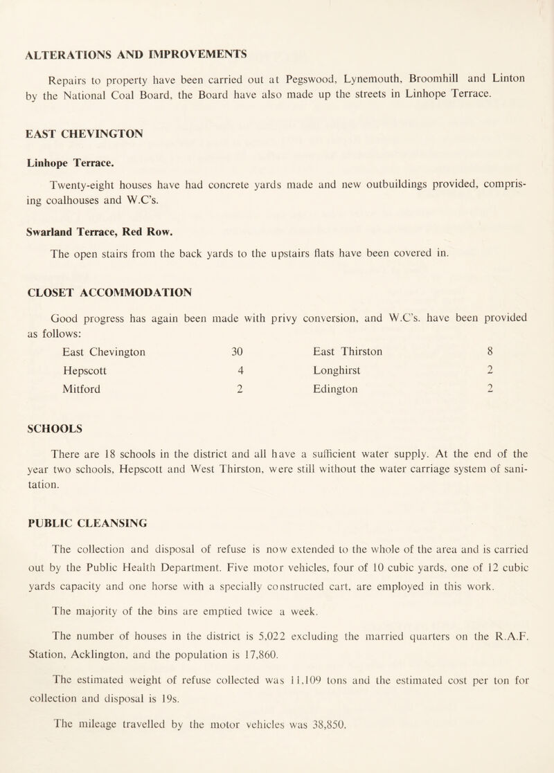 ALTERATIONS AND IMPROVEMENTS Repairs to property have been carried out at Pegswood, Lynemouth, Broomhill and Linton by the National Coal Board, the Board have also made up the streets in Linhope Terrace. EAST CHEVINGTON Linhope Terrace. Twenty-eight houses have had concrete yards made and new outbuildings provided, compris¬ ing coalhouses and W.C’s. Swarland Terrace, Red Row. The open stairs from the back yards to the upstairs flats have been covered in. CLOSET ACCOMMODATION Good progress has again been made with privy as follows: East Chevington 30 Hepscott 4 Mitford 2 SCHOOLS There are 18 schools in the district and all have a sufficient water supply. At the end of the year two schools, Hepscott and West Thirston, were still without the water carriage system of sani¬ tation. PUBLIC CLEANSING The collection and disposal of refuse is now extended to the whole of the area and is carried out by the Public Health Department. Five motor vehicles, four of 10 cubic yards, one of i2 cubic yards capacity and one horse with a specially constructed cart, are employed in this work. The majority of the bins are emptied twice a week. The number of houses in the district is 5,022 excluding the married quarters on the R.A.F. Station, Acklington, and the population is 17,860. The estimated weight of refuse collected was 11.109 tons and the estimated cost per ton for collection and disposal is 19s. The mileage travelled by the motor vehicles was 38,850. conversion, and W.C’s. have been provided East Thirston 8 Longhirst 2 Edington 2
