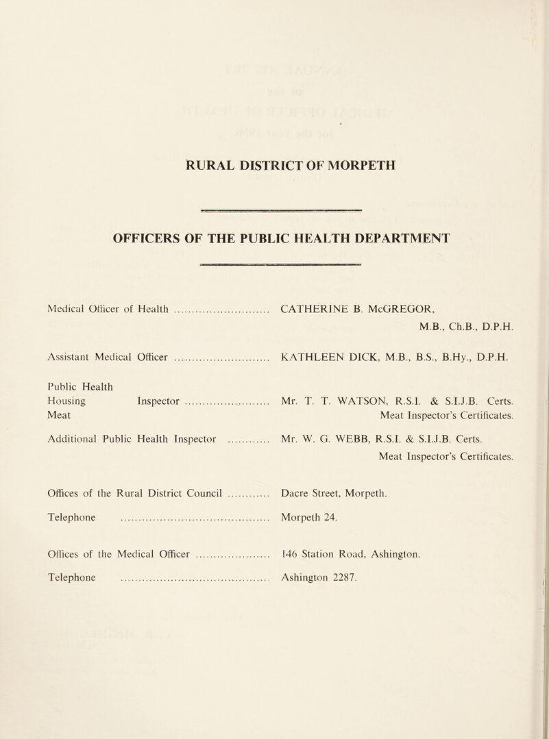 OFFICERS OF THE PUBLIC HEALTH DEPARTMENT Medical Officer of Health . . CATHERINE B. McGREGOR, M B., Ch.B., D.P.H. Assistant Medical Officer . . .. KATHLEEN DICK, MB., B.S., B.Hy., D.P.H. Public Health Housing Inspector ... Meat . Mr. T. T. WATSON, R.S.I. & S.I.J.B. Certs. Meat Inspector’s Certificates. Additional Public Health Inspector . Mr. W. G. WEBB, R.S.I. & S.I.J.B. Certs. Meat Inspector’s Certificates. Offices of the Rural District Council . Dacre Street, Morpeth. Telephone . . Morpeth 24. Offices of the Medical Officer . 146 Station Road, Ashington. Telephone . . Ashington 2287.