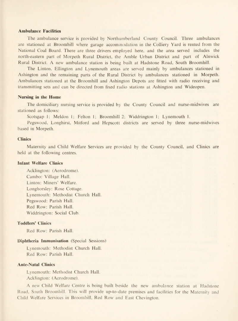 Ambulance Facilities The ambulance service is provided by Northumberland County Council. Three ambulances are stationed at Broomhill where garage accommodation in the Colliery Yard is rented from the National Coal Board. There are three drivers employed here, and the area served includes the north-eastern part of Morpeth Rural District, the Amble Urban District and part of Alnwick Rural District. A new ambulance station is being built at Hadstone Road, South Broomhill. The Linton, Ellington and Lynemouth areas are served mainly by ambulances stationed in Ashington and the remaining parts of the Rural District by ambulances stationed in Morpeth. Ambulances stationed at the Broomhill and Ashington Depots are fitted with radio receiving and transmitting sets and can be directed from fixed radio stations at Ashington and Wideopen. Nursing in the Home The domiciliary nursing service is provided by the County Council and nurse-midwives are stationed as follows: Scotsgap 1; Meldon 1; Felton 1; Broomhill 2; Widdrington 1; Lynemouth 1. Pegswood, Longhirst, Mitford and Hepscott districts are served by three nurse-midwives based in Morpeth. Clinics Maternity and Child Welfare Services are provided by the County Council, and Clinics are held at the following centres. Infant Welfare Clinics Acklington: (Aerodrome). Cambo: Village Hall. Linton: Miners’ Welfare. Longhorsley: Rose Cottage. Lynemouth: Methodist Church Hall. Pegswood: Parish Hall. Red Row: Parish Hall. Widdrington: Social Club. Toddlers’ Clinics Red Row: Parish Hall. Diplitheria Immunisation (Special Sessions) Lynemouth: Methodist Church Hall. Red Row: Parish Hall. Ante-Natal Clinics Lynemouth: Methodist Church Hall. Acklington: (Aerodrome). A new Child Welfare Centre is being built beside the new ambulance station at Hadstone Road, South Broomhill. This will provide up-to-date premises and facilities for the Maternity and Child Welfare Services in Broomhill, Red Row and East Chevington.