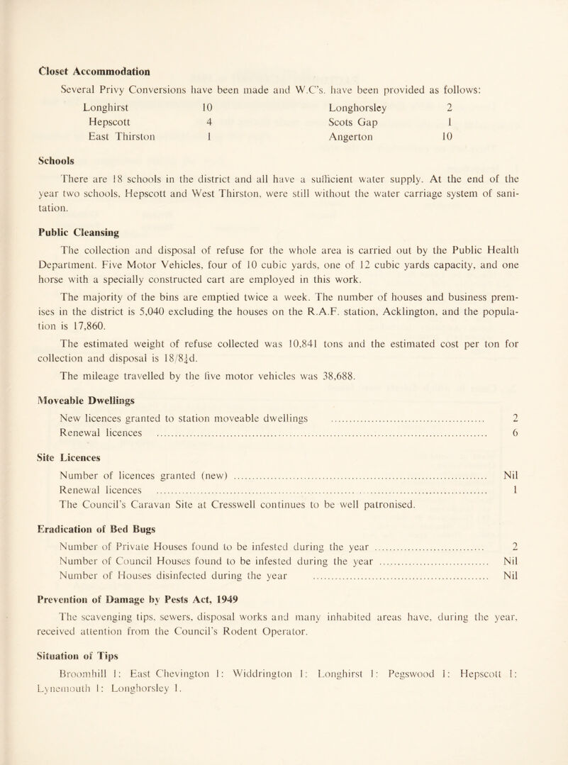 Closet Accommodation Several Privy Conversions have been made and W.C’s. have been provided as follows: Longhirst 10 Longhorsley 2 Hepscott 4 Scots Gap 1 East Thirston 1 Angerton 10 Schools There are 18 schools in the district and all have a sufficient water supply. At the end of the year two schools, Hepscott and West Thirston, were still without the water carriage system of sani¬ tation. Public Cleansing The collection and disposal of refuse for the whole area is carried out by the Public Health Department. Five Motor Vehicles, four of 10 cubic yards, one of 12 cubic yards capacity, and one horse with a specially constructed cart are employed in this work. The majority of the bins are emptied twice a week. The number of houses and business prem¬ ises in the district is 5,040 excluding the houses on the R.A.F. station, Acklington, and the popula¬ tion is 17,860. The estimated weight of refuse collected was 10,841 tons and the estimated cost per ton for collection and disposal is 18/8£d. The mileage travelled by the live motor vehicles was 38,688. Moveable Dwellings New licences granted to station moveable dwellings ..... 2 Renewal licences .. 6 Site Licences Number of licences granted (new) . Nil Renewal licences . .. 1 The Council’s Caravan Site at Cressweli continues to be well patronised. Eradication of Bed Bugs Number of Private Houses found to be infested during the year . 2 Number of Council Houses found to be infested during the year .. Nil Number of Houses disinfected during the year . Nil Prevention of Damage by Pests Act, 1949 The scavenging tips, sewers, disposal works and many inhabited areas have, during the year, received attention from the Council’s Rodent Operator. Situation of Tips Broomhill i: East Chevington 1: Widdrington 1: Longhirst i: Pegswood 1: Hepscott i: