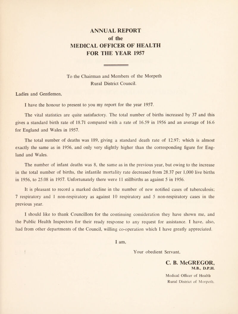 ANNUAL REPORT of the MEDICAL OFFICER OF HEALTH FOR THE YEAR 1957 To the Chairman and Members of the Morpeth Rural District Council. Ladies and Gentlemen, I have the honour to present to you my report for the year 1957. The vital statistics are quite satisfactory. The total number of births increased by 37 and this gives a standard birth rate of 18.71 compared with a rate of 16.59 in 1956 and an average of 16.6 for England and Wales in 1957. The total number of deaths was 189, giving a standard death rate of 12.97; which is almost exactly the same as in 1956, and only very slightly higher than the corresponding figure for Eng¬ land and Wales. The number of infant deaths was 8, the same as in the previous year, but owing to the increase in the total number of births, the infantile mortality rate decreased from 28.37 per 1,000 live births in 1956, to 25.08 in 1957. Unfortunately there were 11 stillbirths as against 5 in 1956. It is pleasant to record a marked decline in the number of new notified cases of tuberculosis; 7 respiratory and 1 non-respiratory as against 10 respiratory and 5 non-respiratory cases in the previous year. I should like to thank Councillors for the continuing consideration they have shown me, and the Public Health Inspectors for their ready response to any request for assistance. I have, also, had from other departments of the Council, willing co-operation which I have greatly appreciated. I am, ! Your obedient Servant, c. b. McGregor, M.B., D.P.H. Medical Officer of Health Rural District of Morpeth.