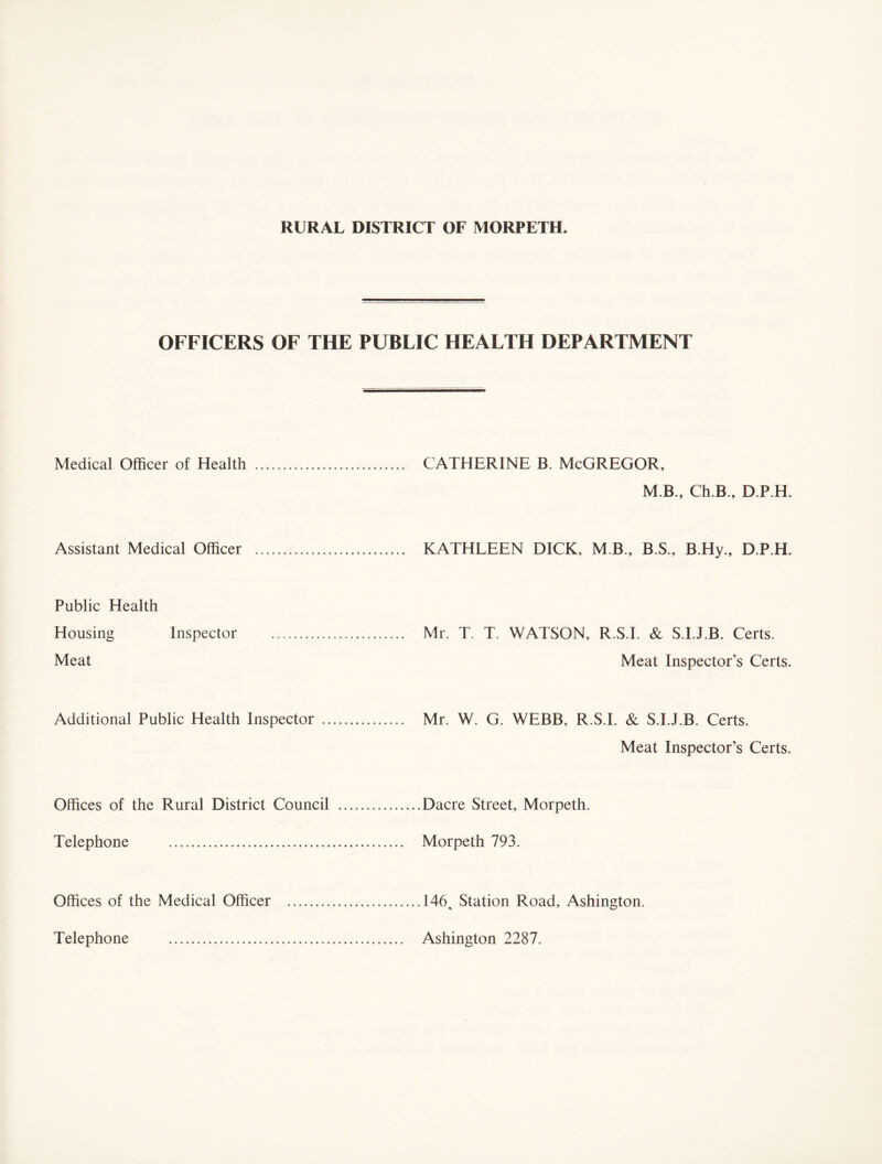 OFFICERS OF THE PUBLIC HEALTH DEPARTMENT Medical Officer of Health ................ ..... CATHERINE B. McGREGOR, M B., Ch.B., D.P.H. Assistant Medical Officer ... .. KATHLEEN DICK, M B., B.S., B.Hy., D.P.H, Public Health Housing Inspector .. Meat ........... Mr. T. T. WATSON, R.S.I. & S.I.J.B. Certs. Meat Inspector’s Certs. Additional Public Health Inspector .... .. Mr. W. G. WEBB, R.S.I. & S.I.J.B. Certs. Meat Inspector’s Certs. Offices of the Rural District Council . ..Dacre Street, Morpeth. Telephone . Morpeth 793. Offices of the Medical Officer . ....146 Station Road, Ashington. Telephone . . Ashington 2287.