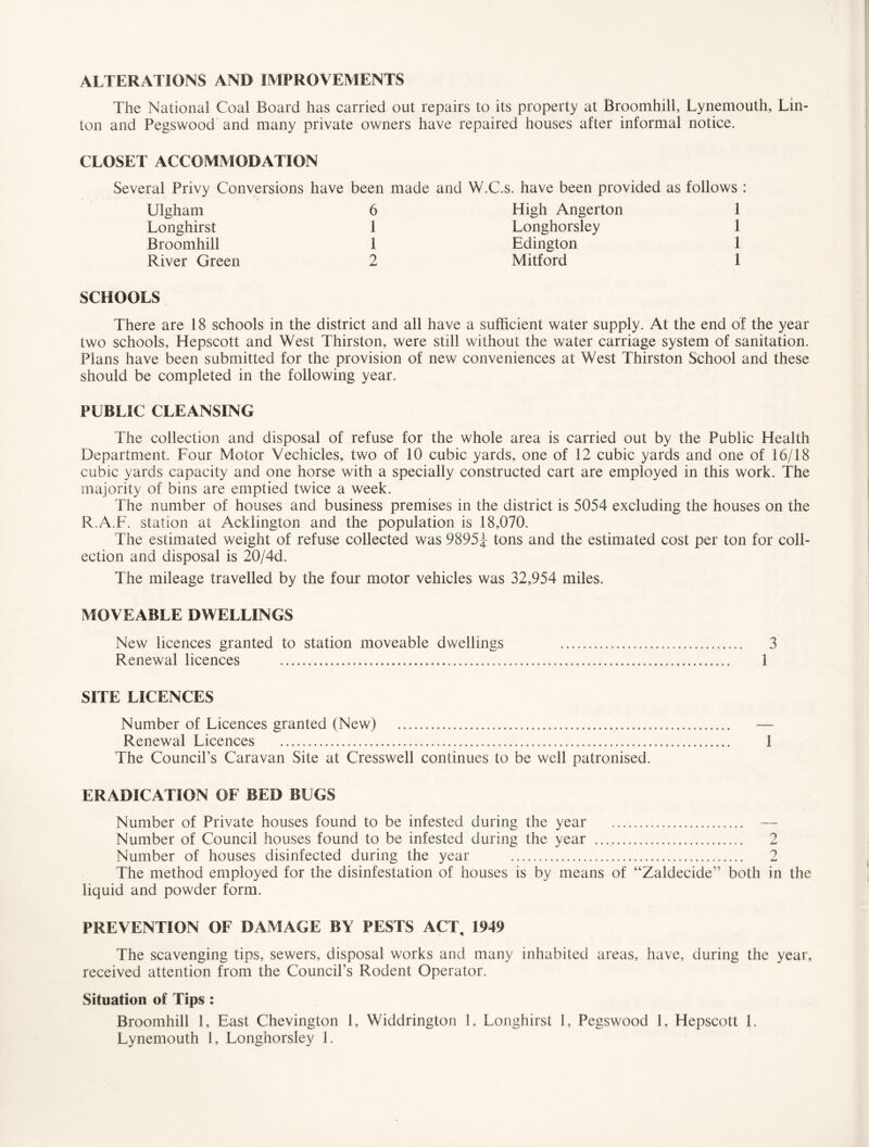 ALTERATIONS AND IMPROVEMENTS The National Coal Board has carried out repairs to its property at Broomhill, Lynemouth, Lin¬ ton and Pegswood and many private owners have repaired houses after informal notice. CLOSET ACCOMMODATION Several Privy Conversions have Ulgham Longhirst Broomhill SCHOOLS There are 18 schools in the district and all have a sufficient water supply. At the end of the year two schools, Hepscott and West Thirston, were still without the water carriage system of sanitation. Plans have been submitted for the provision of new conveniences at West Thirston School and these should be completed in the following year. PUBLIC CLEANSING The collection and disposal of refuse for the whole area is carried out by the Public Health Department. Four Motor Vechicles, two of 10 cubic yards, one of 12 cubic yards and one of 16/18 cubic yards capacity and one horse with a specially constructed cart are employed in this work. The majority of bins are emptied twice a week. The number of houses and business premises in the district is 5054 excluding the houses on the R.A.F. station at Acklington and the population is 18,070. The estimated weight of refuse collected was 9895J tons and the estimated cost per ton for coll¬ ection and disposal is 20/4d. The mileage travelled by the four motor vehicles was 32,954 miles. MOVEABLE DWELLINGS New licences granted to station moveable dwellings Renewal licences . SITE LICENCES Number of Licences granted (New) . Renewal Licences . 1 The Council’s Caravan Site at Cresswell continues to be well patronised. ERADICATION OF BED BUGS Number of Private houses found to be infested during the year . — Number of Council houses found to be infested during the year .. 2 Number of houses disinfected during the year . 2 The method employed for the disinfestation of houses is by means of “Zaldecide” both in the liquid and powder form. PREVENTION OF DAMAGE BY PESTS ACT, 1949 The scavenging tips, sewers, disposal works and many inhabited areas, have, during the year, received attention from the Council’s Rodent Operator. Situation of Tips : Broomhill 1, East Chevington 1, Widdrington 1, Longhirst 1, Pegswood 1, Hepscott 1. Lynemouth 1, Longhorsley 1. 3 1 been made and W.C.s. have been provided as follows : 6 High Angerton 1 1 Longhorsley 1 1 Edington 1