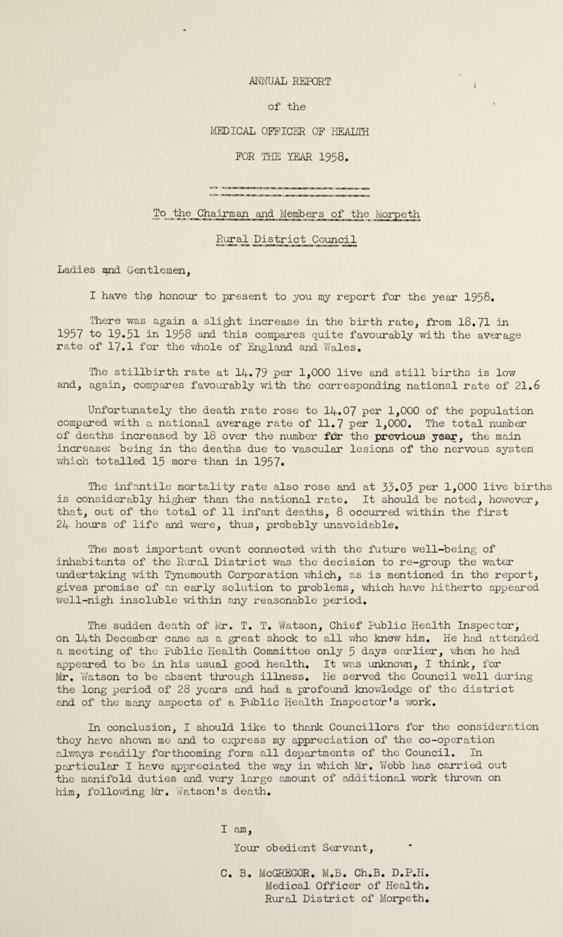 ANNUAL REPORT i of the MEDICAL OFFICER OF HEALTH FOR THE YEAR 1958. To the Chairman and Members of the Mon Rural District Council Ladies and Gentlemen, I have the honour to present to you my report for the year 1958. There was again a slight increase in the birth rate, from 18.71 in 1957 to 19.51 in 1958 and this compares quite favourably with the average rate of 17.1 for the whole of England and Wales. The stillbirth rate at 14.79 per 1,000 live and still births is low and, again, compares favourably with the corresponding national rate of 21.6 Unfortunately the death rate rose to 14.07 per 1,000 of the population compared with a national average rate of 11.7 per 1,000. The total number of deaths increased by 18 over the number for the previous year, the main increase; being in the deaths due to vascular lesions of the nervous system which totalled 15 more than in 1957. The infantile mortality rate also rose and at 35.05 per 1,000 live births is considerably higher than the national rate. It should be noted, however, that, out of the total of 11 infant deaths, 8 occurred within the first 24 hours of life and were, thus, probably unavoidable. The most important event connected with the future well-being of inhabitants of the Rural District was the decision to re-group the water undertaking with Tynemouth Corporation which, as is mentioned in the report, gives promise of an early solution to problems, which have hitherto appeared well-nigh insoluble within any reasonable period. The sudden death of Mr. T. T. Watson, Chief Public Health Inspector, on 14th December came as a great shock to all who knew him. He had attended a meeting of the Public Health Committee only 5 days earlier, Y/hen he had appeared to be in his usual good health. It was unknown, I think, for Mr. Watson to be absent through illness. He served the Council well during the long period of 28 years and had a profound knowledge of the district and of the many aspects of a Public Health Inspector's work. In conclusion, I should like to thank Councillors for the consideration they have shown me and to express my appreciation of the co-operation always readily forthcoming form all departments of the Council. In particular I have appreciated the way in which Mr. ¥ ebb has carried out the manifold duties and very large amount of additional work thrown on him, following Mr. Watson's death. I am, Your obedient Servant, C. B. McGREGOR* M.B. Ch.B. D.P.H. Medical Officer of Health. Rural District of Morpeth.