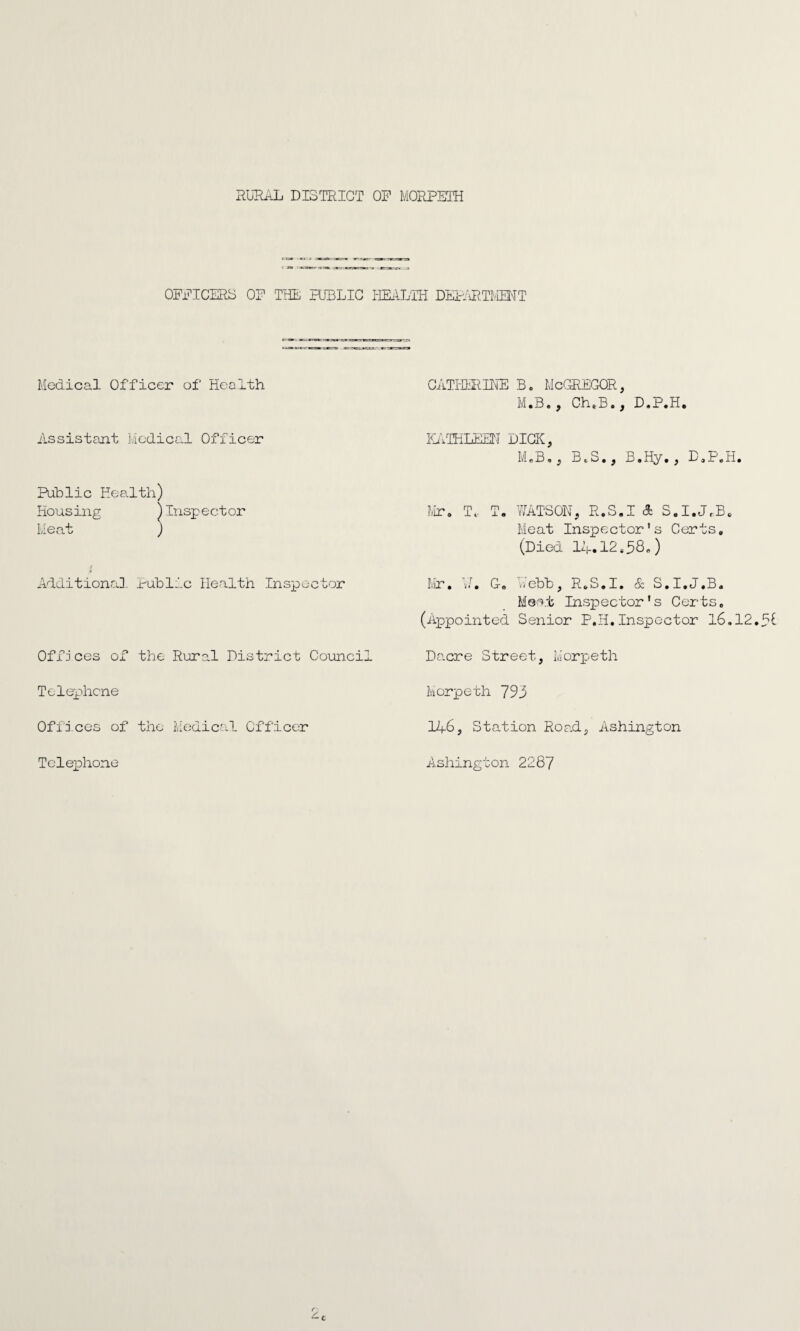 OPPICERS OP THE PUBLIC HEALTH DEPARTMENT Medical Officer of Health CATHERINE B. McGREGOR, M.B., Ch.B., D.P.H. Assistant Medical Officer KATHLEEN DICK, M„B,, B.S., B.Hy*, D.P.H, Public Health) Housing )Inspector Meat ) Mr. T< T. WATSON, R.S.I & S.I.J.B. Meat Inspector's Certs. (Died 14.12.58-) Additional Public Health Inspector Mr, V/. G-, Webb, R.S.I. & S.I.J.B, Meat Inspector's Certs. (Appointed Senior P.H.Inspector l6.12.fM Offices of the Rural District Council Dacre Street, Morpeth Telephone Morpeth 793 Offices of the Medical Officer 146, Station Road, Ashington Telephone Ashington 2287