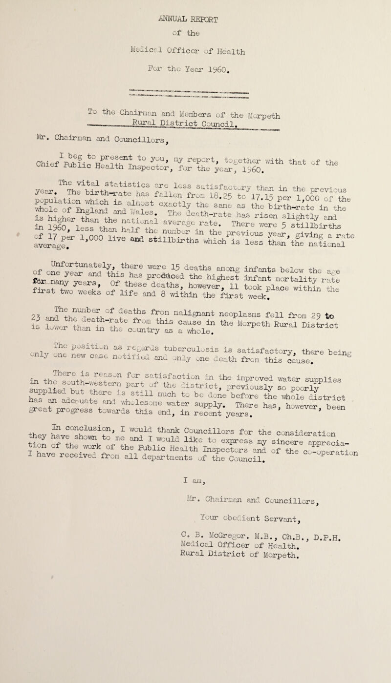 AHMJAL report of the Medico! Officer of Health Per the Year I960. To the Chairman and Members of the Morpeth Rural District Council. Air. Chairman and Councillors, Chief'Ip^blic°H^?+h1T t0 dU’ °y reP°rt> together with that of the oniei tub lie Health Inspector, for the year, i960. veer Y? lcS8 Si-tisf“-^y than in the previous y-<- • The birth-rate has fallen from 18.25 to 17.15 per 1 000 of tho in I960leaTth^ hAiftd avdr'ge r£te- There were 5 stillbirths «*£ 1’00° than * the ^nationalte * si&*s*ya i^sxsvs fcr.many years. Of these deaths, howevG, 11 tooPplace wiJhL & fsrst two weeks of life and 8 within the first week! 23 andhth!U!vdh°fdea^S naU8ant neoplasms fell from 29 to is lower thandidthcf^0”1 thlS oauae “ the Morpeth Rural District uwcr tnan in the country as a whole. Th° P°Sltiun as reoards tuberculosis is satisfactory, there beinr only one new case notified and only one death from this cause! • +Jh-eis nelson for satisfaction in the improved water supplies in the south-western part of /h civ*-; ^ P-*- -1 , ,, PcTI tnc '-1 strict, previously so poorly xp led but there is still much to be done before the whole district as an adeouate and wholesome water supply. There has however been great progress towards this end, in recent years. “ * ^^ ^ they S^ho^to’ 1 Councillors for the consideration y havo shown to me and I would like to express my sincere apprecia¬ tion of the work of the Public Health Inspectors and 0^ co-op Nation have received from all departments uf the Council. I am, Mr. Chairman and Councillors, Your obedient Servant, C. B. McGregor. M.B., Ch.B., D.P.H. Medical Officer of Health. Rural District of Morpeth.