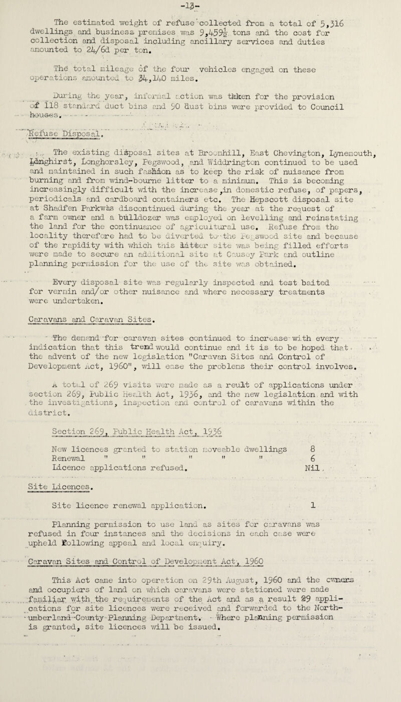 The estimated weight of refuse'collected from a total of 5,316 dwellings and business premises was 9,459t tons and the cost for collection and disposal including ancillary services and duties amounted to 24/6d per ton. Thb total mileage of the four vehicles engaged on these operations amounted to 34,140 miles. During the year, informal action was thken for the provision of 118 standard duct bins and 90 dust bins were provided to Council houses. • • - . , ;The existing disposal sites at Broomhill, East Chevington, Lynemouth, LlnghirSt, Longhorsley, Pegswood, and Widdrington continued to be used and maintained in such fashion as to keep the risk of nuisance from burning and from wind-bourne litter to a minimum. This is becoming increasingly difficult with the increase ,in domestic refuse, of papers, periodicals and cardboard containers etc. The Hepscott disposal site at Shadfen Park was discontinued during the year at the request of a farm owner and a bulldozer was employed on levelling and reinstating the land for the continuance of agricultural use. Refuse from the locality therefore had to be diverted to--the Pegswood site and because of the rapidity with which this latter site was being filled efforts were made to secure an additional site at Causey park and outline planning permission for the use of the, site was obtained. Every disposal site was regularly inspected and test baited for vermin and/or other nuisance and where necessary treatments were undertaken. Caravans and Caravan Sites. The demand-for caravan sites continued to increase-with every indication that this trend would continue and it is to be hoped tha.t. the advent of the new legislation Caravan Sites and Control of Development Act, I960, will ease the problems their control involves. a total of 269 visits were made as a reult of applications under section 269, Public Health Act, 1936, and the new legislation, and with the investigations, inspection and control of caravans within the district. ^ Public_ Health Act^ 1936 New licences granted to station moveable dwellings 8 Renewal      6 Licence applications refused. Nil, • Site Licences. Site licence renewal application. 1 Planning permission to use land as sites for caravans was refused in four instances .and the decisions in each case were upheld following appeal and local enquiry. Caravan Sites and Control of Development Act', I960 This Act came into operation on 29th August, I960 and the owners and occupiers of land on w/hich caravans were stationed v/ere made .familiar, with.the requirements of the Act and as a result &9 appli¬ cations for site licences were received and forwarded to the North- ' umber land'-County Planning Department-. -Where planning permission is granted, site licences will be issued.