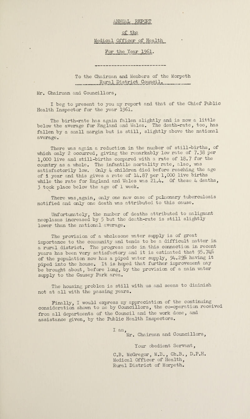 ANNUAL REPORT of the Medical Officer of Health For the Year 1961. To the Chairman and Members of the Morpeth _ Rural District Council. _ Mr. Chairman and Councillors, I beg to present to you my report and that of the Chief Public Health Inspector for the year 1961. The birth-rate has again fallen slightly and is now a little below the average for England and Wales. The death-rate, too, has fallen by a small margin but is still, slightly above the national average. There was again a reduction in the number of still-births, of which only 2 occurred, giving the remarkably low rate of 7.38 per 1,000 live and still-births compared with a rate of 18.7 for the country as a whole. The infantile mortality rate, also, was satisfactorily low. Only 4 children died before reaching the age of i year and this gives a rate of 14.87 Ver live births while the rate for England and Wales was 21.4. Of these 4 deaths, 3 took place below the age of 1 week. There was,again, only one new case of pulmonary tuberculosis notified and only one death was attributed to this cause. Unfortunately, the number of deaths attributed to malignant neoplasms increased by 3 but the death-rate is still slightly lower than the national average. The provision of a wholesome water supply is of great importance to the community and tends to be a difficult matter in a rural district. The jjrogress made in this connection in recent years has been very satisfactory and it is estimated that 95.7W'0 of the population now has a piped water supply, 94.29^0 having it piped into the house. It is hoped that further improvement may be brought about, before long, by the provision of a main water supply to the Causey Park area. The housing problem is still with us and seems to diminish not at all with the passing years. Finally, I would express my appreciation of the continuing. consideration shown to me by Councillors, the co-operation received from all departments of the Council and the work done, and assistance given, by the Public Health Inspectors. I am, Mr. Chairman and Councillors, Your obedient Servant, C.B. McGregor, M.B., Ch.B., D.P.H. Medical Officer of Health, Rural District of Morpeth.