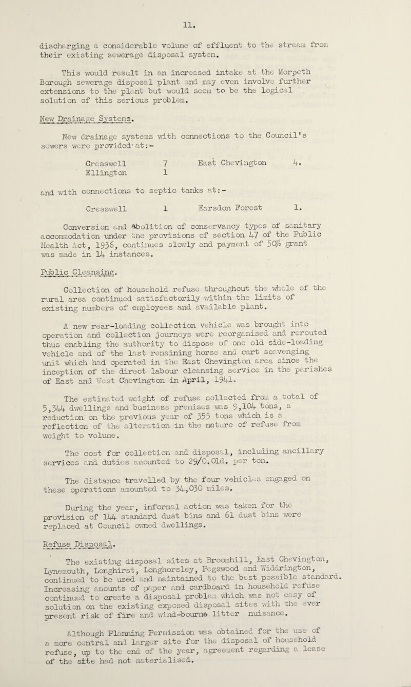discharging a considerable volume of effluent to the stream from their existing sewerage disposal system. This would result in an increased intake at the Morpeth Borough sewerage disposal plant and may even involve further extensions to the plant but would seem to be the logical solution of this serious problem. New Drainage Systems. New drainage systems with sewers were provided* at: - Oresswell 7 Ellington 1 and with connections to septic Cresswell 1 connections to the Council’s East Chevington 4. tanks at:- Earsdon Forest 1. Conversion and abolition of conservancy types of sanitary accommodation under the provisions of section 47 °1 the Public Health Act, 1936, continues slowly and payment of 5Cfo grant was made in 14 instances. Public ^Cleansing. Collection of household refuse throughout the whole of the rural area continued satisfactorily within the limits of existing numbers of employees and available plant. A new rear-loading collection vehicle was brought into operation and collection journeys were reorganised and rerouted thus enabling the authority to dispose of one old side-loading vehicle and of the last remaining horse and cart scavenging unit which had operated in the East Chevington area since the inception of the direct labour cleansing service in the parishes of East and Nest Chevington in April, 1941c The estimated weight of refuse collected from a total of 5,344 dv/ellings and business premises was 9*104 tons, a reduction on the previous year of 353 tons which is a reflection of the alteration in the nature of refuse from weight to volume. The cost for collection and disposal, including ancillary services and duties amounted to 29/C.Old, per ton. The distance travelled by the four vehicles engaged on these operations amounted to 34*030 miles. During the year, informal action was taken for the provision of 144 standard dust bins and 6l dust Dins were replaced at Council owned dwellings„ Refuse Dis_po_s_al. The existing disposal site's at Broomhill, East Chevington, Lynemouth, Longhirst, Longhorsley, Pegsy/ood and Widdrington, continued to be used and maintained to the best possible standard. Increasing amounts of paper and cardboard in household refuse continued to create a disposal problem which was not easy of solution on the existing exposed disposal sites with the ever present risk of fire and v/ind—bourne litter nuisance. Although Flanning Permission was obtained for the use of a more central and larger site for the disposal of household refuse, up to the end of the year, agreement regarding a lease of the site had not materialised.