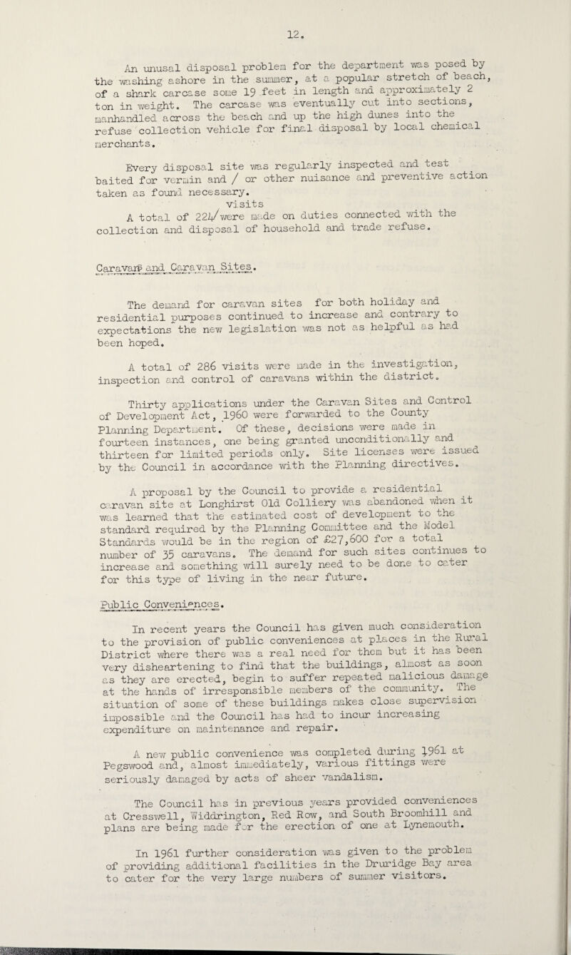 An unusal disposal problem for the department was posed by the washing ashore in the summer, at a popular stretch of beach, of a shark carcase some 19 feet in length and approximately 2 ton in weight. The carcase was eventually cut into sections, manhandled across the beach and up the high dunes into the. refuse collection vehicle for final disposal by local chemical merchants. Every disposal site was regularly inspected and test baited for vermin and / or other nuisance and preventive action taken as found necessary. visits A total of 2224/were made on duties connected with the collection and disposal of household and trade refuse. Caravarg and Caravan Sites. The demand for caravan sites for bobh holiday and residential purposes continued to increase ana contrary to expectations the new legislation was not as helpful as had been hoped. A total of 286 visits were made in the investigation, inspection and control of caravans within the district. Thirty applications under the Caravan Sites and Control of Development”1 Act, i960 were forwarded to the County Planning Department. Of these, decisions were made in fourteen instances, one being granted unconditionally and thirteen for limited periods only. Site licenses were issued by the Council in accordance with the Planning directives. A proposal by the Council to provide a residential caravan site at Longhirst Old Colliery was abandoned when it was learned that the estimated cost of development to the standard required by the Planning Committee and the model Standards would be in the region of £27,000 for a total number of 35 caravans. The demand for such sites continues to increase and something will surely need to be done to cater for this type of living in the near future. Public Conveniences. In recent years the Council ho.s given much consideration to the provision of public conveniences at places in mhe Hu.al District where there was a real need for them but it has been very disheartening to find that the buildings, almost as soon as they are erected, begin to suffer repeated malicious damage at the hands of irresponsible members of the community. The situation of some of these buildings makes close supervision impossible e.nd the Council has had to incur increasing expenditure on maintenance and repair. A new public convenience was completed, during }.96l at Pegswood and, almost immediately, various fittings were seriously damaged by acts of sheer vandalism. The Council has in previous years provided conveniences at Cresswell, v/iddrington, Red Row, and South Broorahill --no. plans are being made for the erection of one at Lynemouth. In 1961 further consideration was given to the problem of providing additional facilities in the Druridge Bay aiea to cater for the very large numbers of summer visitors.