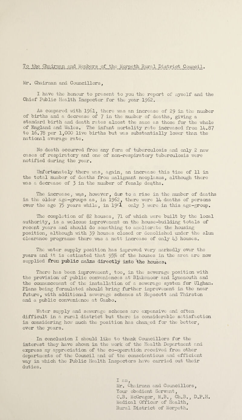 Tjj^t^he Chairman and Members of the Morpeth Rural District Council. Mr. Chairman and Councillors, I have the honour to present to you the report of myself and the Chief Public Health Inspector for thu year 1962. As compared with 1961, there was an increase of 29 in the number of births and a decrease of 7 in the number of deaths, giving a standard birth and death rates almost the same as those for the whole of England and Wales. The infant mortality rate increased from 14.87 to 16.78 per 1,000 live births but was substantially lower than the national average rate. No death occurred from any form of tuberculosis and only 2 new cases of respiratory and one of non-respiratory tuberculosis were notified during the year. Unfortanately there v/as, again, an increase this time of 11 in the total number of deaths from malignant neoplasms, although there was a decrease of 3 in the number of female deaths. The increase, was, however, due to a rise in the number of deaths in the older age-groups as, in 1962, there were 14 deaths of persons over the age 75 years while, in 19''1 only 3 were in this age-group. The completion of 82 houses, 71 of which were built by the local authority, is a welcome improvement on the house-building totals of recent years and should do something to ameliorate the housing position, although vd.th 39 houses closed or demolished under the slum clearance programme there was a nett increase of only 43 houses. The water supply position has improved very markedly over the years and it is estimated that 95% of the houses in the area are now- supplied from public mains directly into the houses* There has been improvement, too, in the sewerage position with the provision of public conveniences at Blakemoor and Lynemouth and the commencement of the installation of a sev/erage system for Ulghan. Plans being formulated should bring further improvement in the near future, yrith additional sewerage schemes at Hepscott and Thirston and a public convenience at Cambo. Water supply and sewerage schemes are expensive and often difficult in a rural district but there is considerable satisfaction in considering hew much the position has changed for the better, over the years. In conclusion I should like to thank Councillors for the interest they have shown in the work of the Health Department and express my appreciation of the co-operation received from other departments of the Council and of the conscientious and efficient way in which the Public Health Inspectors have carried out their duties. I am, Mr. Chairman and Councillors, Your obedient Servant, C.B. McGregor, M.B., Ch.B., D.P.H. Medical Officer of Health, Rural District of Morpeth.