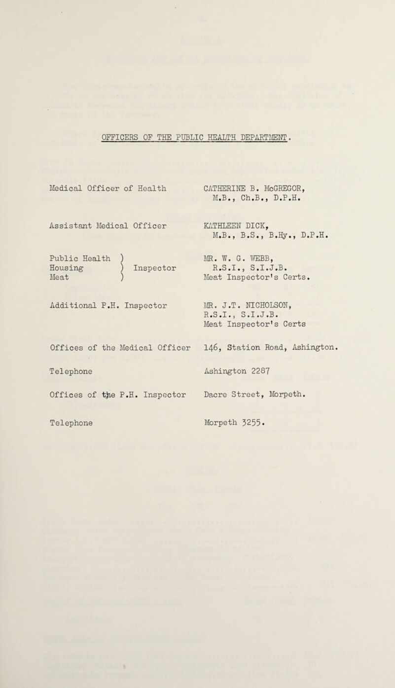 OFFICERS OF THE PUBLIC HEALTH DEPARTMENT. Medical Officer of Health Assistant Medical Officer Public Health ) Housing ) Inspector Meat ) Additional P.H. Inspector Offices of the Medical Officer Telephone Offices of tjie P.H. Inspector Telephone CATHERINE B. McGREGOR, M.B., Ch.B•, D.P.H. KATHLEEN DICK, M.B., B.S., B.Hy•, D.P.H. MR. W. G. WEBB, R.S.I., S.I.J.B. Meat Inspector’s Certs. MR. J.T. NICHOLSON, R.S.I., S.I.J.B. Meat Inspector’s Certs 146, Station Road, Ashington. Ashington 2287 Dacre Street, Morpeth. Morpeth 3255*