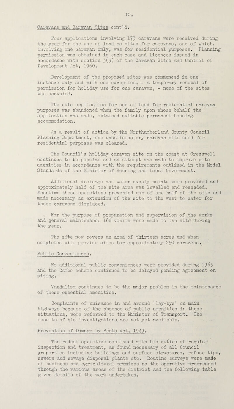 Caravans and Caravan Sites cont!d. Four applications involving 173 caravans were received during the year for the use of land as sites for caravans, one of which, involving one ca.ravan only, was for residential purposes. Planning permission was obtained in each case and licences issued in accordance with section 3(3) of the Caravan Sites and Control of Development Act, i960. .Development of the proposed sites was commenced in one instance only and with one exception, - a temporary renewal of permission for holiday use for one caravan, - none of the sites was occupied. The sole application for use of land for residential caravan purposes was abandoned Y/hen the family upon Y/hose behalf the application was made, obtained suitable permanent housing ac c ommo dation. As a result of action by the Northumberland County Council Planning Department, one unsatisfactory caravan site used for residential purposes was cleared. The Council's holiday caravan site on the coast at Cresswell continues to be popular and an attempt was made to improve site amenities in accordance with the requirements outlined in the Model Standards of the Minister of Housing and Local Government. Additional drainage and water supply points were provided and approximately half of the site area was levelled and reseeded. Meantime these operations prevented use of one half of the site and made necessary an extension of the site to the west to cater for those caravans displaced. , For the purpose of preparation and supervision of the works and general maintenance 168 visits Y/ere ma.de to the site during the year. The site now covers an area of thirteen acres and when completed vri.ll provide sites for approximately 250 caravans. Public Conveniences. No additional public conveniences were provided during 1963 and the Carnbo scheme continued to be delayed pending agreement on siting. Vandalism continues to be the major problem in the maintenance of these essential amenities. Complaints of nuisance in and around 'lay-bys' on main highways because of the absence of public amenities in these situations, were referred to the Minister of Transport. The results of his investigations, are not yet available. Prevention of Damage by Pests Act. 194b. The rodent operative continued with his duties of regular inspection and treatment, as found necessary of all Council properties including buildings and surface structures, refuse tips, sewers and sewage disposal plants etc. Routine surveys were made of business and agricultural premises as the operative progressed through the various areas of the district and the following table gives details of the work undertaken.